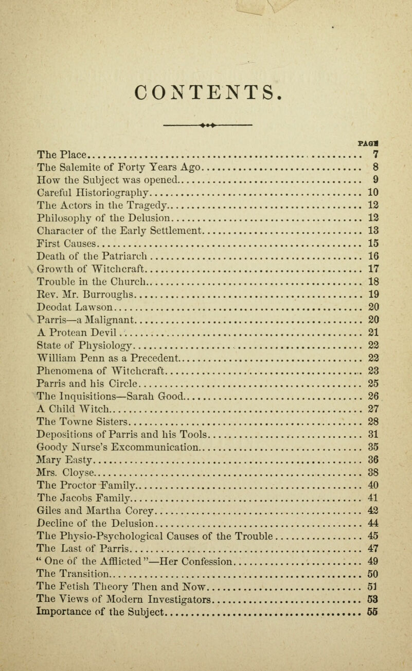 CONTENTS. 4^4 PASS The Place 7 The Salemite of Forty Years Ago 8 How the Subject was opened 9 Careful Historiography 10 The Actors in the Tragedy 12 Philosophy of the Delusion 13 Character of the Early Settlement 13 First Causes 15 Death of the Patriarch 16 Growth of Witchcraft 17 Trouble in the Church 18 Rev. Mr. Burroughs 19 Deodat Lawson 20 Parris—a Malignant 20 A Protean Devil 21 State of Physiology 22 William Penn as a Precedent 22 Phenomena of Witchcraft .23 Parris and his Circle 25 The Inquisitions—Sarah Good 26 A Child Witch 27 The Towne Sisters 28 Depositions of Parris and his Tools 31 Goody Nurse's Excommunication 35 Mary Easty 36 Mrs. Cloyse 38 The Proctor Family 40 The Jacobs Family 41 Giles and Martha Corey 42 Decline of the Delusion 44 The Physio-Psychological Causes of the Trouble 45 The Last of Parris.. T 47 *' One of the Afflicted —Her Confession 49 The Transition 50 The Fetish Theory Then and Now 51 The Views of Modern Investigators 63 Importance of the Subject 56