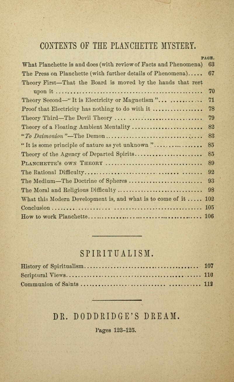 PAGE. What Plancliette is and does (witti review of Facts and Phenomena) 63 The Press on Planchette (with farther details of Phenomena) 67 Theory First—That the Board is moved by the hands that rest upon it 70 Theory Second— It is Electricity or Magnetism  71 Proof that Electricity has nothing to do with it 78 Theory Third—The Devil Theory 79 Theory of a Floating Ambient Mentality 82 *'To Daimonion —The Demon , 83  It is some principle of nature as yet unknown  85 Theory of the Agency of Departed Spirits 85 Planchette's own Theory 89 The Rational Difficulty 93 The Medium—The Doctrine of Spheres 93 The Moral and Religious Difficalty 98 What this Modern Development is, and what is to come of it 103 Conclusion 105 How to work Planchette 106 SPIRITUALISM History of Spiritualism 107 Scriptural Views 110 Communion of Saints 113 DR. DODDRIDGE'S DREAM Pages 123-125.