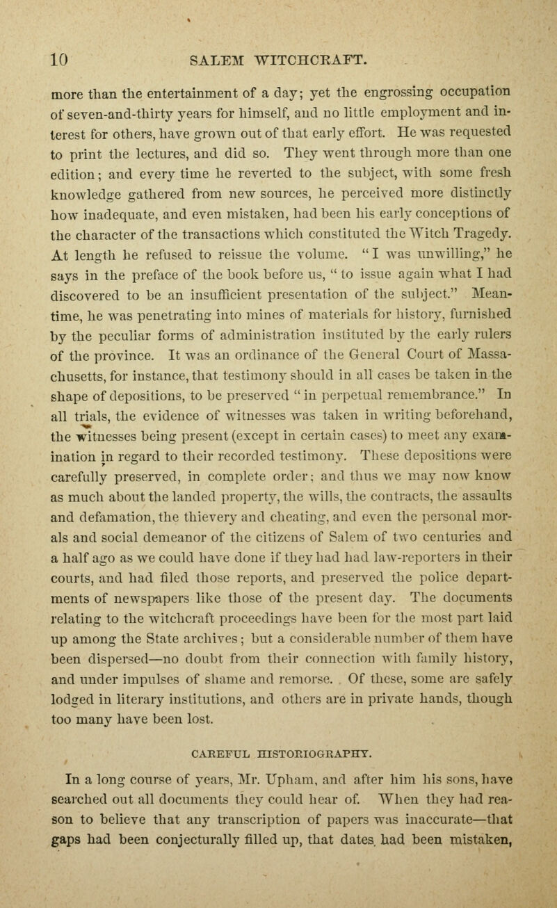 more than the entertainment of a day; yet the engrossing occupation of seven-and-thirty years for himself, and no little employment and in- terest for others, have grown out of that early effort. He was requested to print the lectures, and did so. They went through more than one edition; and every time he reverted to the subject, with some fresh knowledge gathered from new sources, he perceived more distinctly how inadequate, and even mistaken, had been his early conceptions of the character of the transactions which constituted the Witch Tragedy. At length he refused to reissue the volume.  I was unwilling, he says in the preface of the book before us,  to issue again what I had discovered to be an insufficient presentation of the subject. Mean- time, he was penetrating into mines of materials for history, furnished by the peculiar forms of administration instituted by the early rulers of the province. It was an ordinance of the General Court of Massa- chusetts, for instance, that testimony should in all cases be taken in the shape of depositions, to be preserved  in perpetual remembrance. In all trials, the evidence of witnesses w^as taken in writing beforehand, the witnesses being present (except in certain cases) to meet any exam- ination in regard to their recorded testimony. These depositions were carefully preserved, in complete order: and thus we may now know as much about the landed property, the wills, the contracts, the assaults and defamation, the thievery and cheating, and even the personal mor- als and social demeanor of the citizens of Salem of two centuries and a half ago as we could have done if they had had law-reporters in their courts, and had filed those reports, and preserved the police depart- ments of newspapers like those of the present da}^ The documents relating to the witchcraft proceedings have been for the most part laid up among the State archives; but a considerable number of them have been dispersed—no doubt from their connection with family history, and under impulses of shame and remorse. Of these, some are safely lodged in literary institutions, and others are in private hands, though too many have been lost. CAREFUL HISTORIOGRAPHY. In a long course of years, Mr. Upham, and after him his sons, have searched out all documents they could hear of When they had rea- son to believe that any transcription of papers was inaccurate—that gaps had been conjecturally filled up, that dates, had been mistaken,