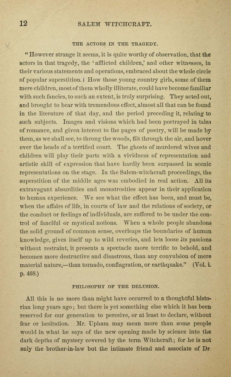 THE ACTORS IN THE TRAGEDY.  However strange it seems, it is quite worthy of observation, that the actors in that tragedy, the ' afflicted children,' and other witnesses, in their various statements and operations, embraced about the whole circle of popular superstition. I How those young country girls, some of them mere children, most of them wholly illiterate, could have become familiar with such fancies, to such an extent, is truly surprising. They acted out, and brought to bear with tremendous effect, almost all that can be found in the literature of that day, and the period preceding it, relating to such subjects. Images and visions which had been portrayed in tale.! of romance, and given interest to the pages of poetry, will be made by them, as we shall see, to throng the woods, flit through the air, and hover over the heads of a terrified court. The ghosts of murdered wives and children will play their parts with a vividness of representation and artistic skill of expression that have hardly been surpassed in scenic representations on the stage. In the Salem-witchcraft proceedings, the superstition of the middle ages was embodied in real action. All its extravagant absurdities and monstrosities appear in their application to human experience. We see what the eflcct has been, and must be, when the affairs of life, in courts of law and the relations of society, or the conduct or feelings of individuals, are suffered to be under the con- trol of fanciful or mystical notions. When a whole people abandons the solid gi'ound of common sense, overleaps the boundaries of human knowledge, gives itself up to wild reveries, and lets loose its passions without restraint, it presents a spectacle more tenific to behold, and becomes more destructive and disastrous, than any convulsion of mere material nature,—than tornado, conflagration, or earthquake. (Yol. i. p. 468.) PHILOSOPHY OF THE DELUSION. All this is no more than might have occurred to a thoughtful histo- rian long years ago; but there is yet something else which it has been reserved for our generation to perceive, or at least to declare, without fear or hesitation. Mr. Upham may mean more than some people would in what he says of the new opening made by science into the dark depths of mystery covered by the term Witchcraft; for he is not only the brother-in-law but the intimate friend and associate of Dr.