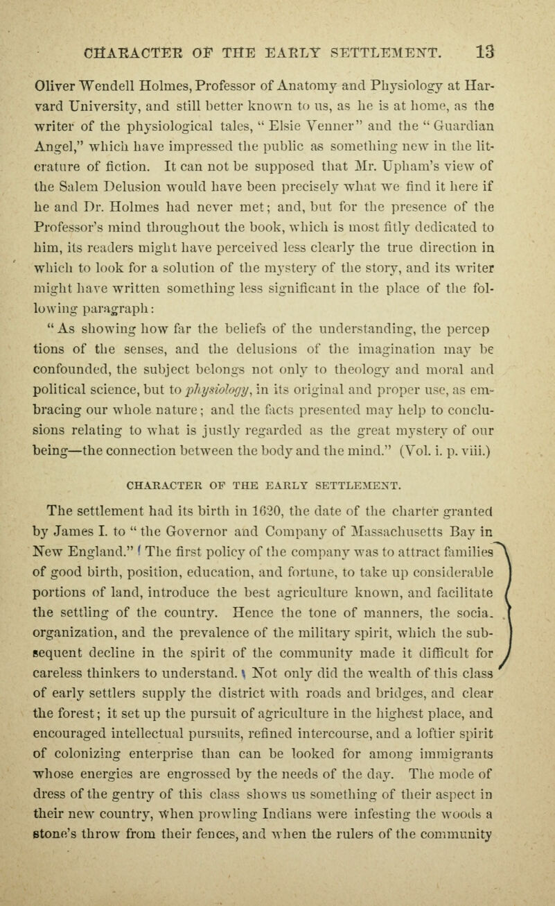 Oliver Wendell Holmes, Professor of Anatomy and Physiology at Har- vard University, and still better known to ns, as lie is at home, as the writer of the physiological tales, Elsie Venner and the Guardian Angel, which have impressed the public as something new in the lit- erature of fiction. It can not be supposed that Mr. Upham's view of the Salem Delusion would have been precisely what we find it here if he and Dr. Holmes had never met; and, but for the presence of the Professor's mind throughout the book, which is most fitly dedicated to him, its readers might have perceived less clearly the true direction in which to look for a solution of the mystery of the story, and its writer might have w^ritten something less significant in the place of the fol- lowing paragrapli:  As showing how far the beliefs of the understanding, the percep tions of the senses, and the delusions of the imagination may be confounded, the subject belongs not only to theology and moral and political science, but to physiology, in its original and proper use, as em- bracing our whole nature; and the facts presented may help to conclu- sions relating to what is justly regarded as the great mystery of our being—the connection between the body and the mind. (Vol. i. p. viii.) CHARACTER OF THE EARLY SETTLEMENT. The settlement had its birth in 1620, the date of the charter granted by James I. to  the Governor and Company of Massachusetts Bay ic New England. < The first policy of the company was to attract families of good birth, position, education, and fortune, to take up considerable portions of land, introduce the best agriculture known, and facilitate the settling of the country. Hence the tone of manners, the socia. organization, and the prevalence of the military spirit, which the sub- sequent decline in the spirit of the community made it difficult for careless thinkers to understand. \ Not only did the wealth of this class of early settlers supply the district with roads and bridges, and clear the forest; it set up the pursuit of agriculture in the highest place, and encouraged intellectual pursuits, refined intercourse, and a loftier spirit of colonizing enterprise than can be looked for among immigrants whose energies are engrossed by the needs of the day. The mode of dress of the gentry of this class shows us something of their aspect in their new country, When prowling Indians were infesting the woods a Btone's throw from their fences, and when the rulers of the community