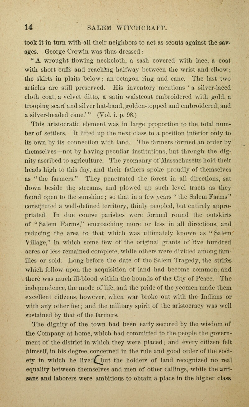 took it in turn with all their neighbors to act as scouts against the sav- ages. George Corwin was thus dressed:  A wrought flowing neckcloth, a sash covered with lace, a coat with short cujffs and reachhig halfway between the wrist and elbow; the skirts in plaits below; an octagon ring and cane. The last two articles are still preserved. His inventory mentions ' a silver-laced cloth coat, a velvet ditto, a satin waistcoat embroidered with gold, a trooping scarf and silver hat-band, golden-topped and embroidered, and a silver-lieaded cane.' (Vol. i. p. 98.) This aristocratic element was in large proportion to the total num- ber of settlers. It lifted up the next class to a position inferior only to its own by its connection with land. The farmers formed an order by themselves—not by having peculiar institutions, but through the dig- nity ascribed to agriculture. The yeomanry of Massachusetts hold their heads high to this clay, and their fjithers spoke proudly of themselves as the farmers. They penetrated the forest in all directions, sat down beside the streams, and plowed up such level tracts as they found open to the sunshine; so that in a few years  the Salem Farms constituted a well-defined territory, thinly peopled, but entirely appro- priated. In due course parishes were formed round the outskirts of  Salem Farms, encroaching more or less in all directions, and reducing the area to that which was ultimately known as  Salem'' Village, in which some few of tlie original grants of five hundred acres or less remained complete, while others were divided among fam- ilies or sold. Long before the date of the Salem Tragedy, the strifes which follow upon the acquisition of land had become common, and there was mue-h ill-blood within the bounds of the City of Peace. The independence, the mode of life, and the pride of the yeomen made them excellent citizens, however, when war broke out with the Indians or with any other foe; and the military spirit of the aristocracy was well sustained by that of the farmers. The dignity of the town had been early secured by the wisdom of the Company at home, which had committed to the people the govern- ment of the district in which they were placed; and every citizen felt himself, in his degree, concerned in the rule and good order of Ihe soci- ety in which he lived^but the holders of land recognized no real equality between themselves and men of other callings, while the arti- sans and laborers were ambitious to obtain a place in the higher clasa