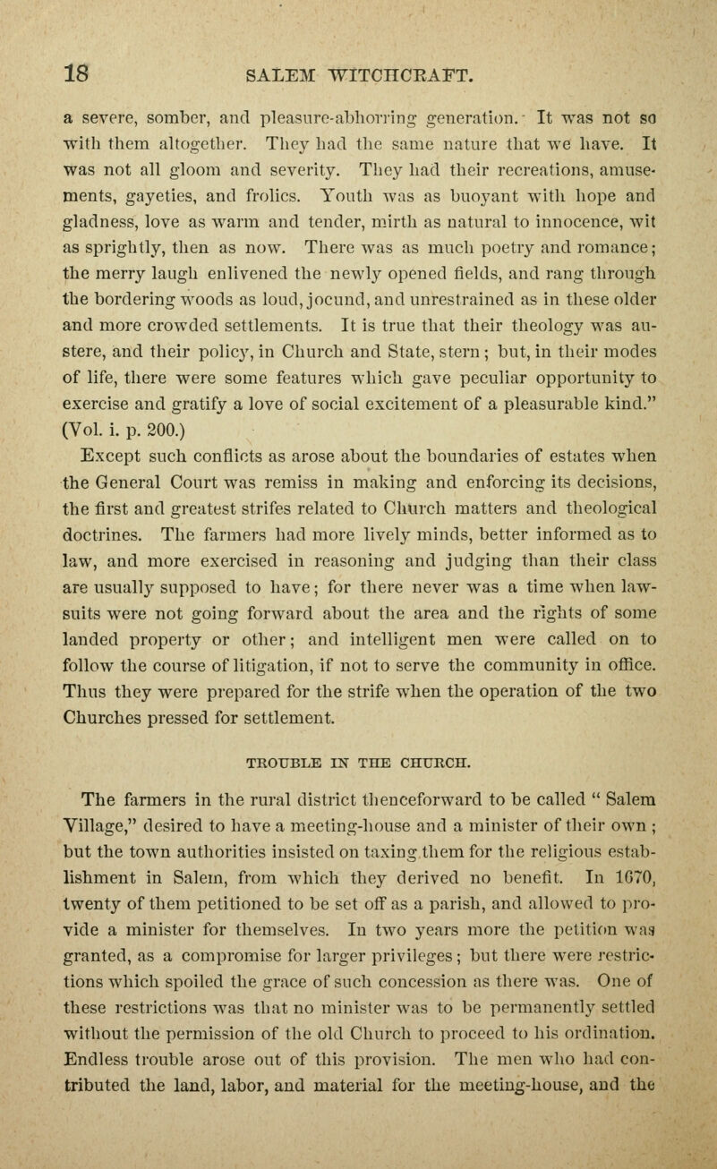 a severe, somber, and pleasure-abhorring generation. It was not so with them altogether. They had the same nature that we have. It was not all gloom and severity. They had their recreations, amuse- ments, gayeties, and frolics. Youth was as buoyant with hope and gladness, love as warm and tender, mirth as natural to innocence, wit as sprightly, then as now. There was as much poetry and romance; the merry laugh enlivened the newly opened fields, and rang through the bordering woods as loud, jocund, and unrestrained as in these older and more crowded settlements. It is true that their theology was au- stere, and their policy, in Church and State, stern ; but, in their modes of life, there were some features which gave peculiar opportunity to exercise and gratify a love of social excitement of a pleasurable kind. (Vol. i. p. 200.) Except such conflicts as arose about the boundaries of estates when the General Court was remiss in making and enforcing its decisions, the first and greatest strifes related to Church matters and theological doctrines. The farmers had more lively minds, better informed as to law, and more exercised in reasoning and judging than their class are usually supposed to have; for there never was a time when law- suits were not going forward about the area and the rights of some lauded property or other; and intelligent men were called on to follow the course of litigation, if not to serve the community in office. Thus they were prepared for the strife when the operation of the two Churches pressed for settlement. TROUBLE IN THE CHURCH. The farmers in the rural district thenceforward to be called  Salem Village, desired to have a meeting-house and a minister of their own ; but the town authorities insisted on taxing them for the religious estab- lishment in Salem, from which they derived no benefit. In 1G70, twenty of them petitioned to be set off as a parish, and allowed to pro- vide a minister for themselves. In two years more the petition was granted, as a compromise for larger privileges; but there were restric- tions which spoiled the grace of such concession as there was. One of these restrictions was that no minister was to be permanently settled without the permission of the old Church to proceed to his ordination. Endless trouble arose out of this provision. The men who had con- tributed the land, labor, and material for the meeting-house, and the