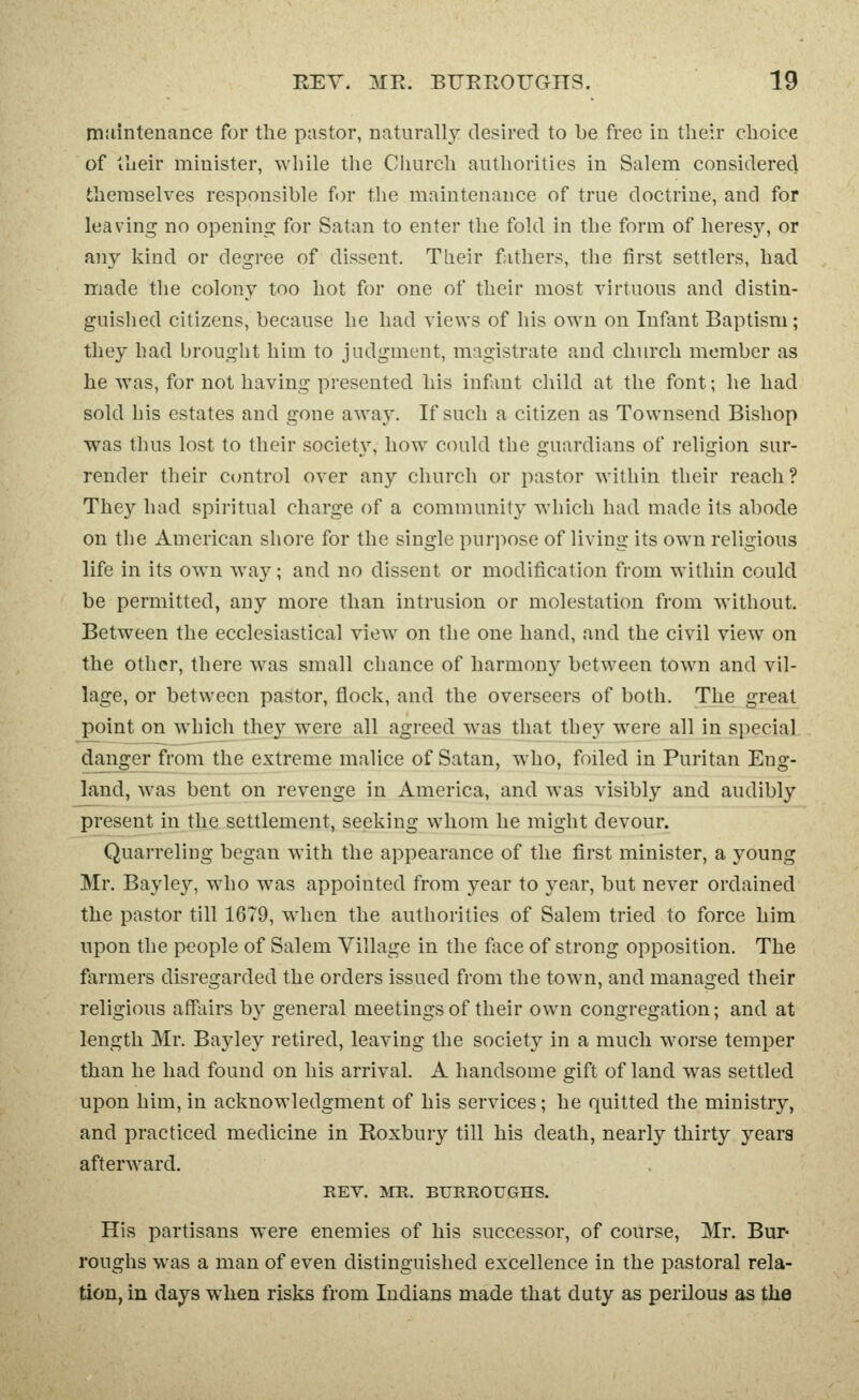 tr»!iintenance for the pastor, naturally desired to be free in their choice of iheir minister, while the Church authorities in Salem considered themselves responsible for the maintenance of true doctrine, and for leaving no openins; for Satan to enter the fold in the form of heresy, or any kind or degree of dissent. Tlieir fathers, the first settlers, had made the colony too hot for one of their most virtuous and distin- guished citizens, because he had views of his own on Infant Baptism; they had brought him to judgment, magistrate and church member as he was, for not having presented his infant child at the font; he had sold his estates and gone away. If such a citizen as Townsend Bishop was thus lost to their society', how could the guardians of religion sur- render their ccmtrol over any church or pastor within their reach? They had spiritual charge of a community which had made its abode on the American shore for the single purjiose of living its own religious life in its own way; and no dissent or modification from within could be permitted, any more than intrusion or molestation from without. Between the ecclesiastical view on the one hand, and the civil view on the other, there was small chance of harmonj'- between town and vil- lage, or between pastor, flock, and the overseers of both. The great point on which they were all agreed was that they were all in special danger from the extreme malice of Satan, who, foiled in Puritan Eng- land, was bent on revenge in America, and was visibly and audibly present in the settlement, seeking whom he might devour. Quarreling began with the appearance of the first minister, a young Mr. Bayley, who was appointed from year to year, but never ordained the pastor till 1679, when the authorities of Salem tried to force him upon the people of Salem Village in the flice of strong opposition. The farmers disregarded the orders issued from the town, and managed their religious affairs by general meetings of their own congregation; and at length Mr. Bayley retired, leaving the society in a much worse temper than he had found on his arrival. A handsome gift of land was settled upon him, in acknowledgment of his services; he quitted the ministry, and practiced medicine in Roxbury till his death, nearly thirty years afterward. REV. ■^m. BURROUGHS. His partisans were enemies of his successor, of course, Mr. Bur- roughs was a man of even distinguished excellence in the pastoral rela- tion, in days when risks from Indians made that duty as perilous as tlie