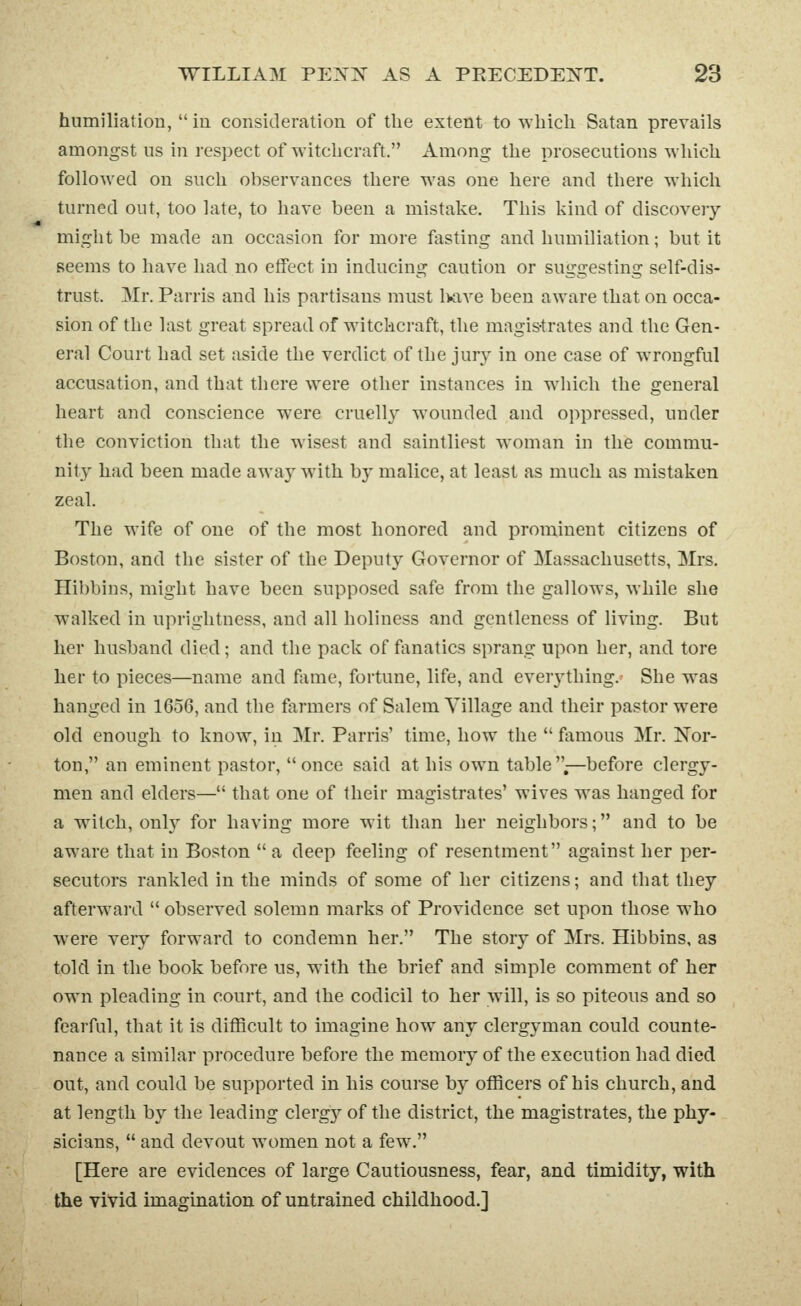 humiliation,  in consideration of the extent to which Satan prevails amongst us in respect of witchcraft. Among the prosecutions which followed on such observances there was one here and there which turned out, too late, to have been a mistake. This kind of discovery- might be made an occasion for more fasting and humiliation; but it Beems to have had no effect in inducing caution or suggesting self-dis- trust. Mr. Parris and his partisans must l>ave been aware that on occa- sion of the last great spread of witchcraft, the magis-trates and the Gen- eral Court had set aside the verdict of the jury in one case of wrongful accusation, and that there were other instances in wdiich the general heart and conscience were cruelly wounded and oppressed, under the conviction that the wisest and saintliest woman in the commu- nity had been made away with by malice, at least as much as mistaken zeal. The wife of one of the most honored and prominent citizens of Boston, and the sister of the Deputy Governor of Massachusetts, Mrs. Hibbins, might have been supposed safe from the gallows, while she walked in uprightness, and all holiness and gentleness of living. But her husband died; and the pack of fanatics sprang upon her, and tore her to pieces—name and fame, fortune, life, and eveiything. She w^as hanged in 1656, and the farmers of Salem Village and their pastor were old enough to know, in Mr. Parris' time, how the  famous Mr. Nor- ton, an eminent pastor, once said at his own table .—before clergy- men and elders— that one of their magistrates' wives was hanged for a witch, onlj^ for having more wit than her neighbors; and to be aware that in Boston  a deep feeling of resentment against her per- secutors rankled in the minds of some of her citizens; and that they afterw\ard observed solemn marks of Providence set upon those w^lio were very forward to condemn her, The story of Mrs. Hibbins, as told in the book before us, with the brief and simple comment of her owm pleading in court, and the codicil to her Avill, is so piteous and so fearful, that it is difficult to imagine how any clergyman could counte- nance a similar procedure before the memory of the execution had died out, and could be supported in his course by officers of his church, and at length by the leading clergy of the district, the magistrates, the phy- sicians,  and devout women not a few. [Here are evidences of large Cautiousness, fear, and timidity, with the vivid imagination of untrained childhood.]