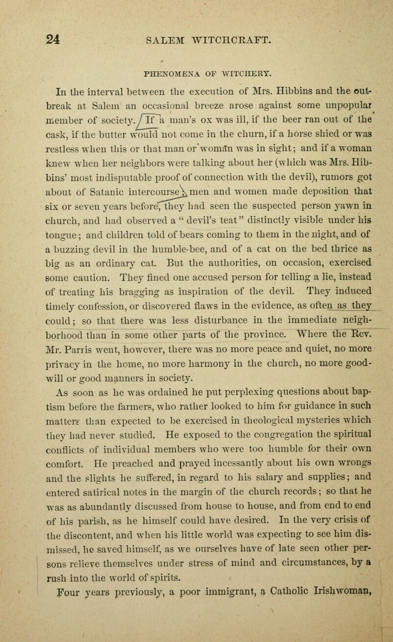 PHENOMENA OF WITCHERY. In tbe interval between the execution of Mrs. Hibbins and the out- break at Salem an occasional breeze arose against some unpopular member of societ}^/TTa man's ox was ill, if the beer ran out of the cask, if the butter would not come in the churn, if a horse shied or was restless when this or that man or'woman was in sight; and if a woman knew when her neighbors were talking about her (which was Mrs. Hib- bins' most indisputable proof of connection with the devil), rumors got about of Satanic intercourse_^men and women made deposition that six or seven years before, they had seen the suspected person yawn in church, and had observed a  devil's teat distinctly visible under his tongue; and children told of bears coming to them in the night, and of a buzzing devil in the humble-bee, and of a cat on the bed thrice as big as an ordinary cat. But the authorities, on occasion, exercised some caution. They fined one accused person for telling a lie, instead of treating his bragging as inspiration of the devil. They induced timely confession, or discovered flaws in the evidence, as often_as they could; so that there was less disturbance in the immediate neigh- borhood than in some other parts of the province. Where the Rev. Mr. Pariis went, however, there w^as no more peace and quiet, no more privacy in the home, no more harmony in the church, no more good- will or good manners in society. As soon as he w^as ordained he put perplexing questions about bap- tism before the ftirmers, who rather looked to him for guidance in such matter? than expected to be exercised in theological mysteries which they had never studied. He exposed to the congregation the spiritual conflicts of individual members who were too humble for their own comfort. He preached and prayed incessantly about his own wrongs and the slights he suffered, in regard to his salary and supplies; and entered satirical notes in the margin of the church records; so that he was as abundantly discussed from house to house, and from end to end of his parish, as he himself could have desired. In the very crisis of the discontent, and wdien his little w^orld w^as expecting to see him dis- missed, he saved himself, as we ourselves have of late seen other per- sons relieve themselves under stress of mind and circumstances, by a rush into the world of spirits. Foul' years previously, a poor immigrant, 9, Catholic Irishwoman,