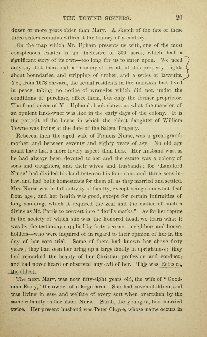 dozen or more years older than Mary. A sketch of the fate of these three sisters contains ^vithin it the history of a centnry. On the map which Mr. Upham presents us with, one of the most conspicuous estates is an inclosure of 300 acres, which had a significant story of its own—too long for us to enter upon. We need only say that there had been many strifes about this property—fights about boundaries, and stripping of timber, and a series of law^suits. Yet, from 1678 onward, the actual residents in the mansion had lived in peace, taking no notice of wrangles which did not, under the conditions of purchase, affect them, but only the former proprietor. Tlie frontispiece of Mr. Upham's book shows us what the mansion of an opulent landowner was like in the early days of the colony. It is the portrait of the house in which the eldest daughter of William Towne was living at the date of the Salem Tragedy. Rebecca, then the aged wife of Francis Nurse, w^as a great-grand- mother, and between seventy and eighty years of age. No old age could have had a more lovely aspect than hers. Her husband was, as he had always been, devoted to her, and the estate w^as a colony of sons and daughters, and their wives and husbands; for 'Landlord Nurse' had divided his land between his four sons and three sons-in- law, and had built homesteads for them all as they married and settled. Mrs. Nurse was in full activity of faculty, except being somewhat deaf from age ; and her health was good, except for certain infirmities of long standing, which it required the zeal and the malice of such a divine as Mr. Parris to convert into  devil's marks. As for her repute in the society of w^hich she was the honored head, we learn what it was by the testimony supplied by forty persons—neighbors and house- holders—who were inquired of in regard to their opinion of her in the day of her sore trial. Some of them had know^n her above forty years; they had seen her bring up a large family in uprightness; they had remarked the beauty of her Christian profession and conduct; and had never heard or observed any evil of her. Thjsjvas Rebecca, ■Jjie eldest. The next, Mary, was now fifty-eight years old, the wife of  Good- man Easty, the ow^ner of a large farm. She had seven children, and was living in ease and welfare of every sort when overtaken by the same calamity as her sister Nurse. Sarah, the youngest, had married twice. Her present husband was Peter Cloyse, whose name occurs in