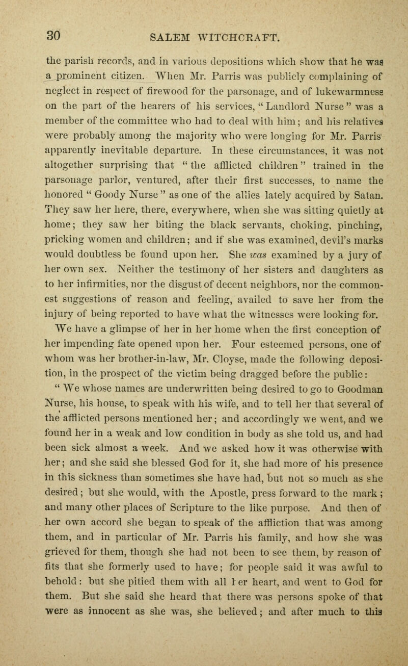 the parish records, and in various depositions which show that he was a prominent citizen. When Mr. Parris was pubhcly C()mi)laining of neglect in respect of firewood for the parsonage, and of lukewarmness on the part of the hearers of his services,  Landlord Nurse  was a member of the committee who had to deal with him; and his relatives were probably among the majority who were longing for Mr. Parris' apparently inevitable departure. In these circumstances, it M'as not altogether surprising that  the afilicted children trained in the parsonage parlor, ventured, after their first successes, to name the honored *' Goody Nurse  as one of the allies lately acquired by Satan. They saw her here, there, everywhere, when she was sitting quietly at home; they saw her biting the black servants, choking, pinching, pricking women and children; and if she was examined, devil's marks would doubtless be found upon her. She icas examined by a jury of her own sex. Neither the testimony of her sisters and daughters as to her infirmities, nor the disgust of decent neighbors, nor the common- est suggestions of reason and feeling, availed to save her from the injury of being reported to have what the witnesses were looking for. We have a glimpse of her in her home when the first conception of her impending fate opened upon her. Four esteemed persons, one of whom was her brother-in-law, Mr. Cloyse, made the following deposi- tion, in the prospect of the victim being dragged before the public:  AVe whose names are underwritten being desired to go to Goodman Nurse, his house, to speak with his wife, and to tell her that several of the afilicted persons mentioned her; and accordingly we went, and we found her in a weak and low condition in b(xly as she told us, and had been sick almost a week. And we asked how it was otherwise with her; and she said she blessed God for it, she had more of his presence in this sickness than sometimes she have had, but not so much as she desired; but she would, with the Apostle, press forward to the mark; and many other places of Scripture to the like purpose. And then of her own accord she began to speak of the aflBiction that was among them, and in particular of Mr. Parris his family, and how she was grieved for them, though she had not been to see them, b}^ reason of fits that she formerly used to have; for people said it was awful to behold: but she pitied them with all I er heart, and svent to God for them. But she said she heard that there was persons spoke of that were as innocent as she was, she believed; and after much to thig