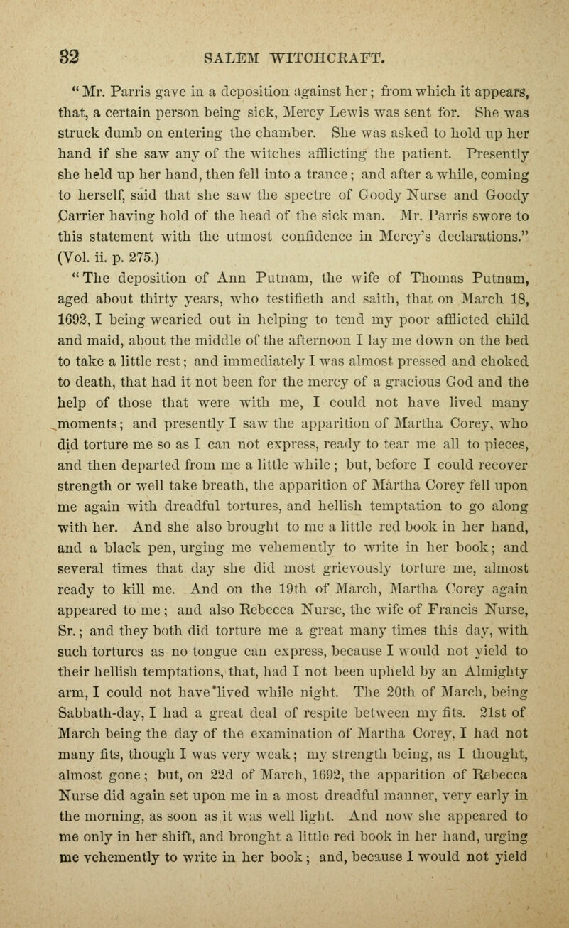 Mr. Parris gave in a deposition against her; from which it appears, that, a certain person being sick, Mercy Lewis was sent for. She was struck dumb on entering the chamber. She was asked to hold up her hand if she saw any of the witches afflicting the patient. Presently she held up her hand, then fell into a trance; and after a while, coming to herself, said that she saw the spectre of Goody Nurse and Goody Carrier having hold of the head of the sick man, Mr. Parris swore to this statement with the utmost confidence in Mercy's declarations. (Vol. ii. p. 275.) The deposition of Ann Putnam, the wife of Thomas Putnam, aged about thirty years, who testifieth and saith, that on March 18, 1692,1 being wearied out in helping to tend my poor afflicted child and maid, about the middle of the afternoon I lay me down on the bed to take a little rest; and immediately I was almost pressed and choked to death, that had it not been for the mercy of a gracious God and the help of those that were with me, I could not have lived many ^moments; and presently I saw the apparition of Martha Corey, who did torture me so as I can not express, ready to tear me all to pieces, and then departed from me a little while ; but, before I could recover strength or well take breath, the apparition of Martha Corey fell upon me again with dreadful tortures, and hellish temptation to go along with her. And she also brought to me a little red book in her hand, and a black pen, urging me vehemently to wiite in her book; and several times that day she did most grievously torture me, almost ready to kill me. And on the 19th of March, Martha Corey again appeared to me ; and also Kebecca Nurse, the wife of Francis Nurse, Sr.; and they both did torture me a great many times this day, with such tortures as no tongue can express, because I would not yield to their hellish temptations, that, had I not been upheld by an Almighty arm, I could not have'lived while night. The 20th of March, being Sabbath-day, I had a great deal of respite between my fits. 21st of March being the day of the examination of Martha Corey, I had not many fits, though I was very weak; my strength being, as I thought, almost gone; but, on 22d of March, 1692, the apparition of Rebecca Nurse did again set upon me in a most dreadful manner, very early in the morning, as soon as it was well light. And now she appeared to me only in her shift, and brought a little red book in her hand, urging me vehemently to write in her book; and, because I would not yield