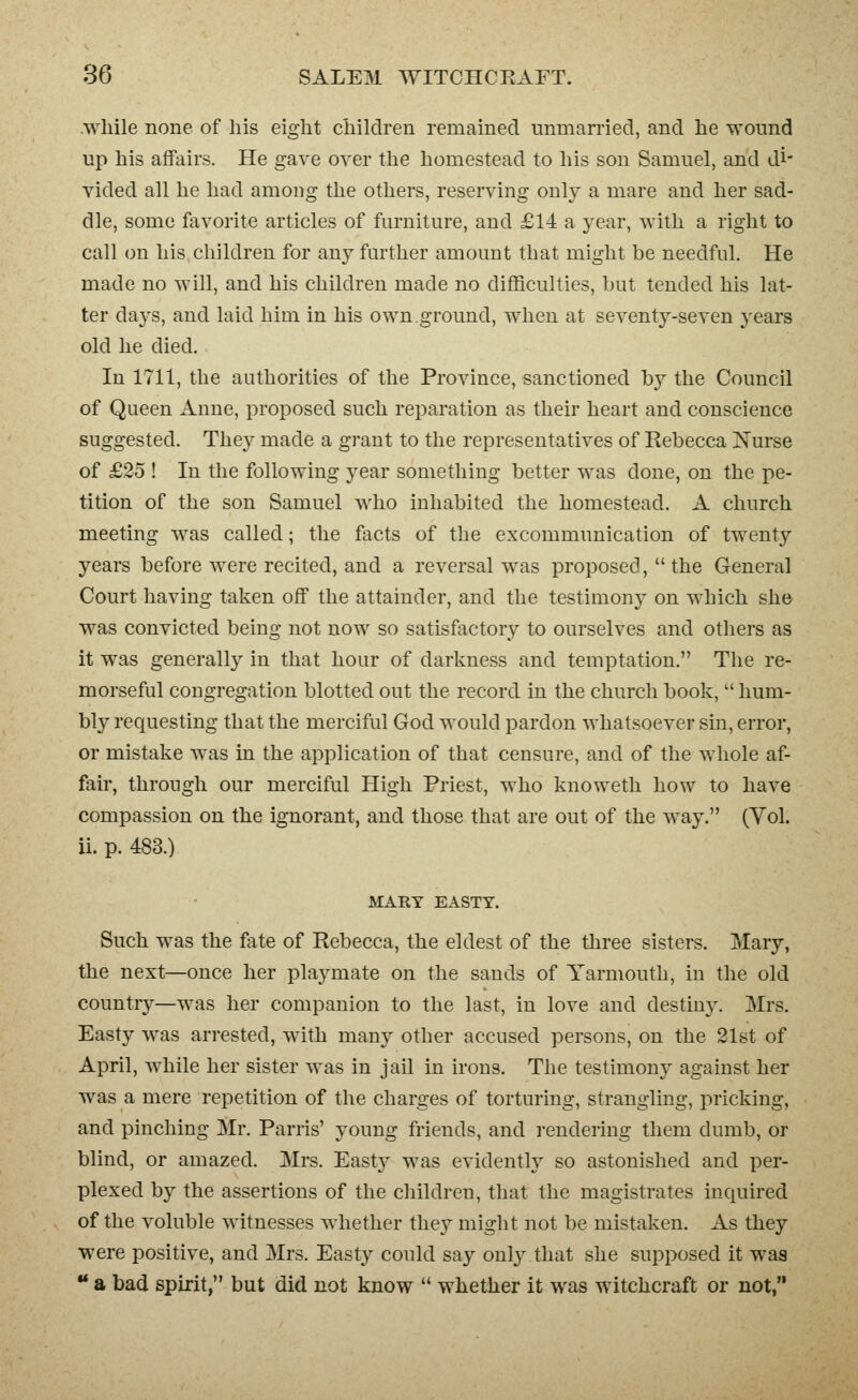 .while none of his eight children remained unmarried, and he wound up his affairs. He gave over the homestead to his sou Samuel, and di- vided all he had among the others, reserving only a mare and her sad- dle, some favorite articles of furniture, and £14 a year, with a right to call on his children for any further amount that might be needful. He made no will, and his children made no difficulties, hut tended his lat- ter days, and laid him in his own.ground, when at seventy-seven years old he died. In 1711, the authorities of the Province, sanctioned by the Council of Queen Anne, proposed such reparation as their heart and conscience suggested. They made a grant to the representatives of Rebecca Xurse of £25 ! In the following year something better was done, on the pe- tition of the son Samuel who inhabited the homestead. A church meeting was called; the facts of the excommunication of twenty years before were recited, and a reversal was proposed,  the General Court having taken off the attainder, and the testimony on which she was convicted being not now so satisfactory to ourselves and others as it was generally in that hour of darkness and temptation. The re- morseful congregation blotted out the record in the church book,  hum- bly requesting that the merciful God would pardon whatsoever sin, error, or mistake was in the application of that censure, and of the whole af- fair, through our merciful High Priest, who knoweth how to have compassion on the ignorant, and those that are out of the way. (Vol. ii. p. 483.) MART EASTY. Such was the fate of Rebecca, the eldest of the tliree sisters. Mary, the next—once her playmate on the sands of Yarmouth, in the old country—was her companion to the last, in love and destiny. Mrs. Easty was arrested, with many other accused persons, on the 21st of April, while her sister was in jail in irons. The testimony against her was a mere repetition of the charges of torturing, strangling, pricking, and pinching Mr. Parris' young friends, and rendering them dumb, or blind, or amazed. Mrs. Easty was evidently so astonished and per- plexed by the assertions of the children, that the magistrates inquired of the voluble witnesses whether they might not be mistaken. As they were positive, and Mrs. Easty could say onljrthat she supposed it was  a bad spirit, but did not know  whether it was witchcraft or not,