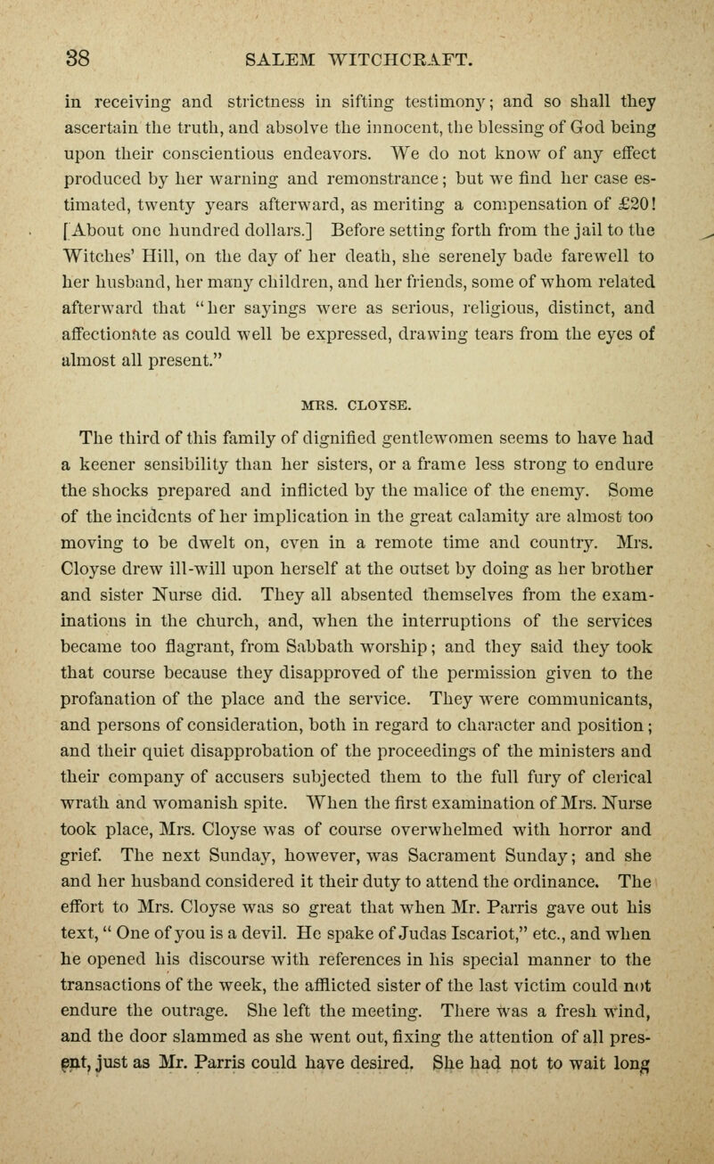 in receiving and strictness in sifting testimony; and so shall they ascertain the truth, and absolve the innocent, the blessing of God being upon their conscientious endeavors. We do not know of any effect produced by her warning and remonstrance; but we find her case es- timated, twenty years afterward, as meriting a compensation of £20! [About one hundred dollars.] Before setting forth from the jail to the Witches' Hill, on the day of her death, she serenely bade farewell to her husband, her many children, and her friends, some of whom related afterward that her sayings were as serious, religious, distinct, and affectionate as could well be expressed, drawing tears from the eyes of almost all present. ArRS. CLOYSE. The third of this family of dignified gentlewomen seems to have had a keener sensibility than her sisters, or a frame less strong to endure the shocks prepared and inflicted by the malice of the enemy. Some of the incidents of her implication in the great calamity are almost too moving to be dwelt on, even in a remote time and country. Mrs. Cloyse drew ill-will upon herself at the outset by doing as her brother and sister Nurse did. They all absented themselves from the exam- inations in the church, and, when the interruptions of the services became too flagrant, from Sabbath worship; and they said they took that course because they disapproved of the permission given to the profanation of the place and the service. They were communicants, and persons of consideration, both in regard to character and position; and their quiet disapprobation of the proceedings of the ministers and their company of accusers subjected them to the full fury of clerical wrath and womanish spite. When the first examination of Mrs. Nurse took place, Mrs. Cloyse was of course overwhelmed with horror and grief The next Sunday, however, was Sacrament Sunday; and she and her husband considered it their duty to attend the ordinance. The effort to Mrs. Cloyse was so great that when Mr. Parris gave out his text,  One of you is a devil. He spake of Judas Iscariot, etc., and when he opened his discourse with references in his special manner to the transactions of the week, the afflicted sister of the last victim could not endure the outrage. She left the meeting. There was a fresh wind, and the door slammed as she went out, fixing the attention of all pres- et, just as Mr. Parris could have desh-ed. She had not to wait long