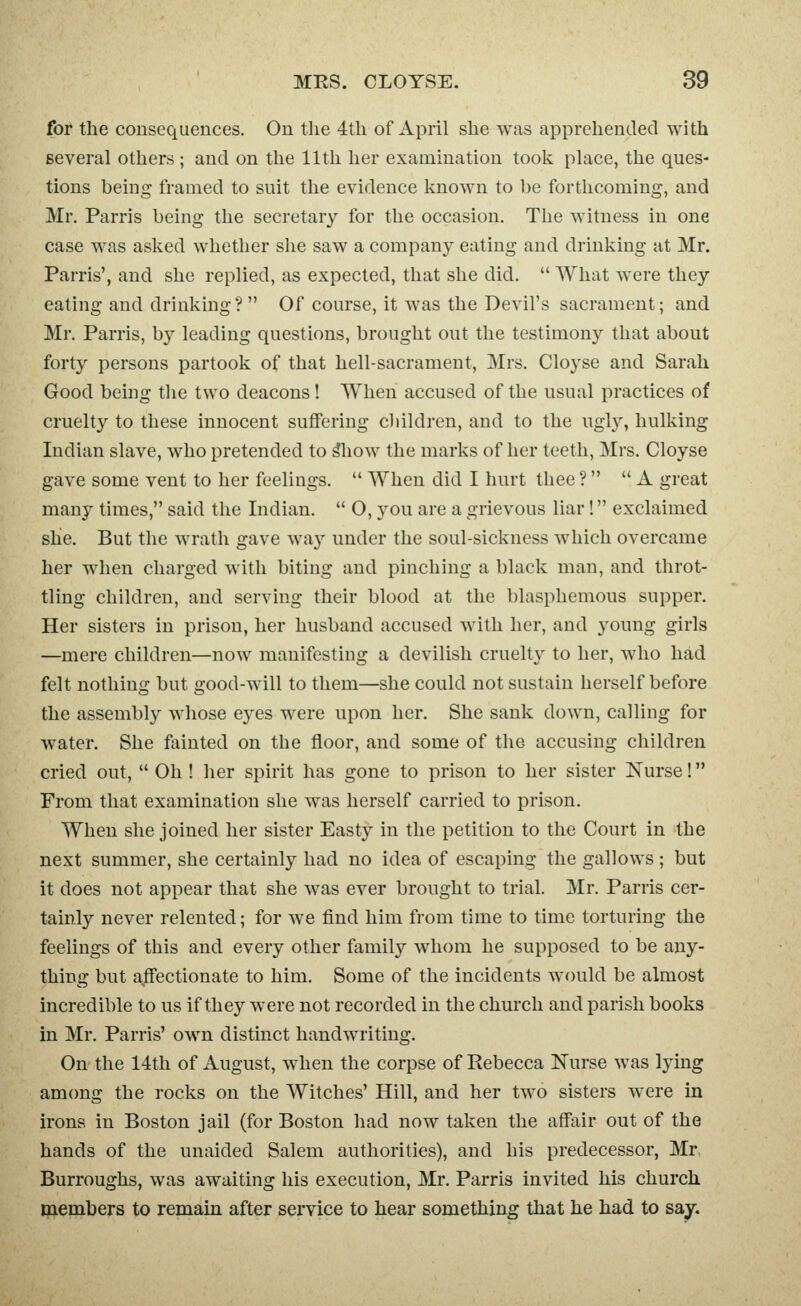 for the consequences. On tlie 4tli of April she was apprehended with several others ; and on the 11th her examination took place, the ques- tions being framed to suit the evidence known to be forthcoming, and Mr. Parris being the secretary for the occasion. The witness in one case was asked whether she saw a company eating and drinking at Mr. Parris', and she replied, as expected, that she did.  What were they eating and drinking?  Of course, it was the Devil's sacrament; and Mr. Parris, by leading questions, brought out the testimony that about forty persons partook of that hell-sacrament, Mrs. Cloyse and Sarah Good being the two deacons ! When accused of the usual practices of cruelty to these innocent suffering children, and to the ugly, hulking Indian slave, who pretended to 5how the marks of her teeth, Mrs. Cloyse gave some vent to her feelings.  When did I hurt thee ?  A great many times, said the Indian.  O, you are a grievous liar! exclaimed shie. But the wrath gave way under the soul-sickness which overcame her when charged with biting and pinching a black man, and throt- tling children, and serving their blood at the blasphemous supper. Her sisters in prison, her husband accused with her, and young girls —mere children—now manifesting a devilish cruelty to her, who had felt nothing but good-will to them—she could not sustain herself before the assembly whose e3^es were upon her. She sank down, calling for water. She fainted on the floor, and some of the accusing children cried out,  Oh ! her spirit has gone to prison to her sister Nurse! From that examination she was herself carried to prison. When she joined her sister Easty in the petition to the Court in the next summer, she certainly had no idea of escaping the gallows ; but it does not appear that she was ever brought to trial. Mr. Parris cer- tainly never relented; for we find him from time to time torturing the feelings of this and every other family whom he supposed to be any- thing but affectionate to him. Some of the incidents would be almost incredible to us if they were not recorded in the church and parish books in Mr. Parris' own distinct handwriting. On the 14th of August, when the corpse of Rebecca Nurse was lying among the rocks on the Witches' Hill, and her two sisters were in irons in Boston jail (for Boston had now taken the affair out of the hands of the unaided Salem authorities), and his predecessor, Mr, Burroughs, was awaiting his execution, Mr. Parris invited his church members to remain after service to hear something that he had to say.