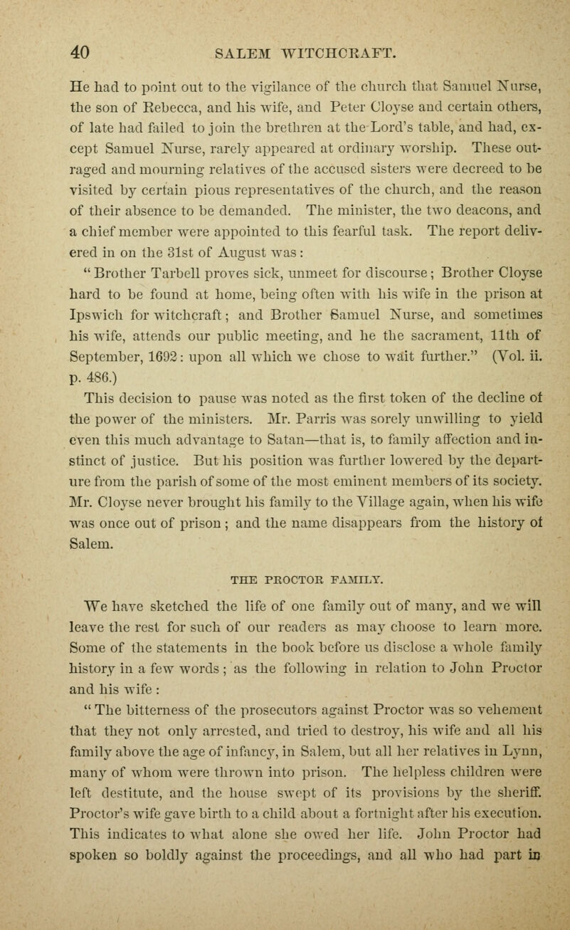 He had to point out to the vigilance of the church that Samuel Nurse, the son of Rehecca, and his wife, and Peter Cloj^se and certain othere, of late had failed to join the brethren at the Lord's table, and had, ex- cept Samuel ISTurse, rarely appeared at ordinarj^ worship. These out- raged and mourning relatives of the accused sisters were decreed to be visited by certain pious representatives of the church, and the reason of their absence to be demanded. The minister, the two deacons, and a chief member were appointed to this fearful task. The report deliv- ered in on the 31st of August was :  Brother Tarbell proves sick, unmeet for discourse; Brother Cloyse hard to be found at home, being often with his wife in the prison at Ipswich for witchcraft; and Brother Samuel Nurse, and sometimes his wife, attends our public meeting, and he the sacrament, 11th of September, 1692: upon all which we chose to wait further. (Vol. 11. p. 486.) This decision to pause was noted as the first token of the decline of the power of the ministers. Mr. Parris was sorely unwilling to yield even this much advantage to Satan—that is, to family affection and in- stinct of justice. But his position was further lowered by the depart- ure from the parish of some of the most eminent members of its society. Mr. Cloyse never brought his family to the Village again, when his wife was once out of prison ; and the name disappears from the history ol Salem. THE PROCTOR FAMILY. We have sketched the life of one family out of many, and we win leave the rest for such of our readers as may choose to learn more. Some of the statements in the book before us disclose a whole fiuiiily history in a few words; as the following in relation to John Proctor and his wife :  The bitterness of the prosecutors against Proctor was so vehement that they not only arrested, and tried to destroy, his wife and all his family above the age of infanc}^ in Salem, but all her relatives in Lynn, man}^ of whom were thrown into prison. The helpless children were left destitute, and the house swept of its provisions b}'- the sheriflF. Proctor's wife gave birth to a child about a fortnight after his execution. This indicates to what alone she owed her life. John Proctor had spoken so boldly against the proceedings, and all who had part m