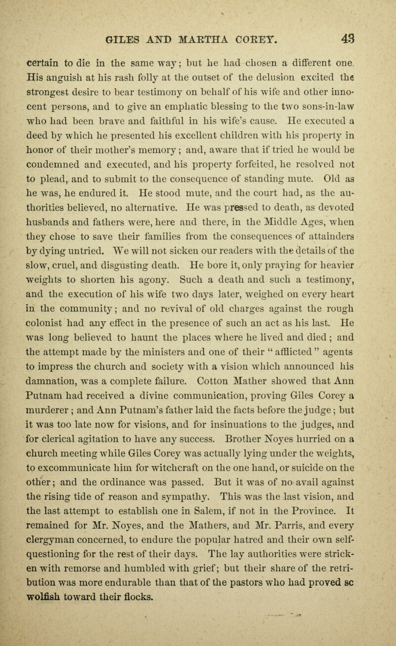certain to die in the same way; but lie had chosen a different one. His anguish at his rash folly at the outset of the delusion excited the strongest desire to bear testimony on behalf of his wife and other inno- cent persons, and to give an emphatic blessing to the two sons-in-law who had been brave and faithful in his wife's cause. He executed a deed by which he presented his excellent children with his property in honor of their mother's memory; and, aware that if tried he would be condemned and executed, and his property forfeited, he resolved not to plead, and to submit to the consequence of standing mute. Old as he was, he endured it. He stood mute, and the court had, as the au- thorities believed, no alternative. He was pressed to death, as devoted husbands and fathers were, here and there, in the Middle Ages, when they chose to save their families from the consequences of attainders by dying untried. We will not sicken our readers with the details of the slow, cruel, and disgusting death. He bore it, only praying for heavier weights to shorten his agony. Such a death and such a testimony, and the execution of his wife two days later, weighed on every heart in the community; and no revival of old charges against the rough colonist had any effect in the presence of such an act as his last. He was long believed to haunt the places where he lived and died ; and the attempt made by the ministers and one of their  afflicted  agents to impress the church and society with a vision which announced his damnation, was a complete failure. Cotton Mather showed that Ann Putnam had received a divine communication, proving Giles Corey a murderer ; and Ann Putnam's father laid the facts before the judge; but it was too late now for visions, and for insinuations to the judges, and for clerical agitation to have any success. Brother Noyes hurried on a church meeting while Giles Corey was actuallj^ lying under the weights, to excommunicate him for witchcraft on the one hand, or suicide on the other; and the ordinance was passed. But it was of no avail against the rising tide of reason and sympathy. This was the last vision, and the last attempt to establish one in Salem, if not in the Province. It remained for Mr. Noyes, and the Mathers, and Mr. Parris, and every clergyman concerned, to endure the popular hatred and their own self- questioning for the rest of their days. The lay authorities were strick- en with remorse and humbled with grief; but their share of the retri- bution was more endurable than that of the pastors who had proved sc wolfish toward their flocks.