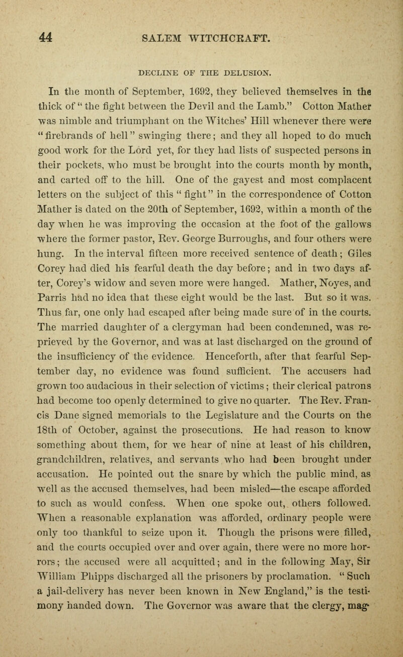 DECLINE OF THE DELUSION. In tlie month of September, 1692, they believed themselves in the thick of  the fight between the Devil and the Lamb. Cotton Mather was nimble and trimiiphant on the Witches' Hill whenever there w^ere  firebrands of hell swinging there; and they all hoped to do much good work for the Lord yet, for they had lists of suspected persons in their pockets, w^ho must be brought into the courts month by month, and carted off to the hill. One of the gayest and most complacent letters on the subject of this  fight in the correspondence of Cotton Mather is dated on the 20th of September, 1692, within a month of the day when he was improving the occasion at the foot of the gallows ■where the former pastor, Kev. George Burroughs, and four others were hung. Li the interval fifteen more received sentence of death; Giles Corey had died his fearful death the day before; and in two days af- ter, Corey's widow and seven more were hanged. Mather, Noyes, and Parris had no idea that these eight w^ould be the last. But so it was. Thus far, one only had escaped after being made sure of in the courts. The married daughter of a clergyman had been condemned, was re- prieved by the Governor, and was at last discharged on the ground of the insufficiency of the evidence. Henceforth, after that fearful Sep- tember day, no evidence was found sufficient. The accusers had grown too audacious in their selection of victims; their clerical patrons had become too openly determined to give no quarter. The Rev. Fran- cis Dane signed memorials to the Legislature and the Courts on the 18th of October, against the prosecutions. He had reason to know something about them, for we hear of nine at least of his children, grandchildren, relatives, and servants who had been brought under accusation. He pointed out the snare by which the public mind, as w^ell as the accused themselves, had been misled—the escape afforded to such as w^ould confess. When one spoke out, others followed. When a reasonable explanation w^as afforded, ordinar}'- people were only too thankful to seize upon it. Though the prisons were filled, and the courts occupied over and over a^gain, there were no more hor- rors ; the accused were all acquitted; and in the follow ing May, Sir William Phipps discharged all the prisoners by proclamation.  Such a jail-delivery has never been knowai in New England, is the testi- mony handed down. The Governor was aw^are that the clergy, mag^
