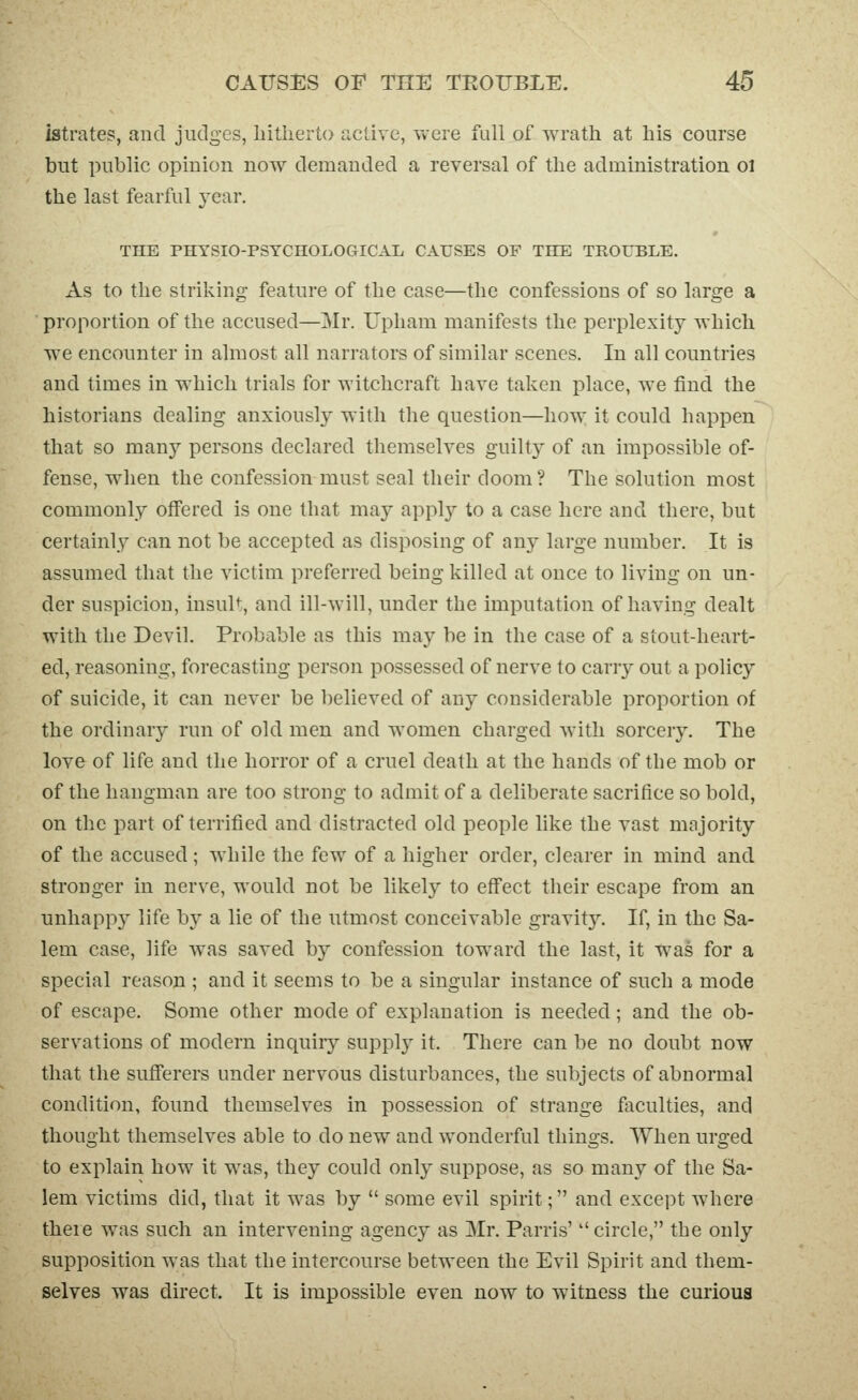 istrates, and judges, liitlierto active, were full of wrath at his course but public opinion now demanded a reversal of the administration ol the last fearful year. THE PHYSIO-PSYCHOLOGICAL CAUSES OF THE TROUBLE. As to the striking feature of the case—the confessions of so large a proportion of the accused—]Mr. Upham manifests the perplexity which we encounter in almost all narrators of similar scenes. In all countries and times in which trials for witchcraft have taken place, we find the historians dealing anxiously with the question—how: it could happen that so many persons declared themselves guilty of an impossible of- fense, when the confession must seal their doom? The solution most commonly offered is one that may applj^ to a case here and there, but certainly can not be accepted as disposing of any large number. It is assumed that the victim preferred being killed at once to living on un- der suspicion, insult, and ill-will, under the imputation of having dealt with the Devil. Probable as this may be in the case of a stout-heart- ed, reasoning, forecasting person possessed of nerve to carry out a policy of suicide, it can never be believed of any considerable proportion of the ordinary run of old men and women charged with sorcery. The love of life and the horror of a cruel death at the hands of the mob or of the hangman are too strong to admit of a deliberate sacrifice so bold, on the part of terrified and distracted old people like the vast majority of the accused; Avhile the few of a higher order, clearer in mind and stronger in nerve, would not be likely to effect their escape from an unhappy life by a lie of the utmost conceivable gravity. If, in the Sa- lem case, life was saved by confession toward the last, it was for a special reason ; and it seems to be a singular instance of such a mode of escape. Some other mode of explanation is needed; and the ob- servations of modern inquiiy supplj^ it. There can be no doubt now that the sufferers under nervous disturbances, the subjects of abnormal condition, found themselves in possession of strange faculties, and thought themselves able to do new and wonderful things. When urged to explain how it w^as, they could only suppose, as so many of the Sa- lem victims did, that it was by  some evil spirit; and except where theie was such an intervening agency as Mr. Parris' circle, the only supposition was that the intercourse between the Evil Spirit and them- selves was direct. It is impossible even now to witness the curious