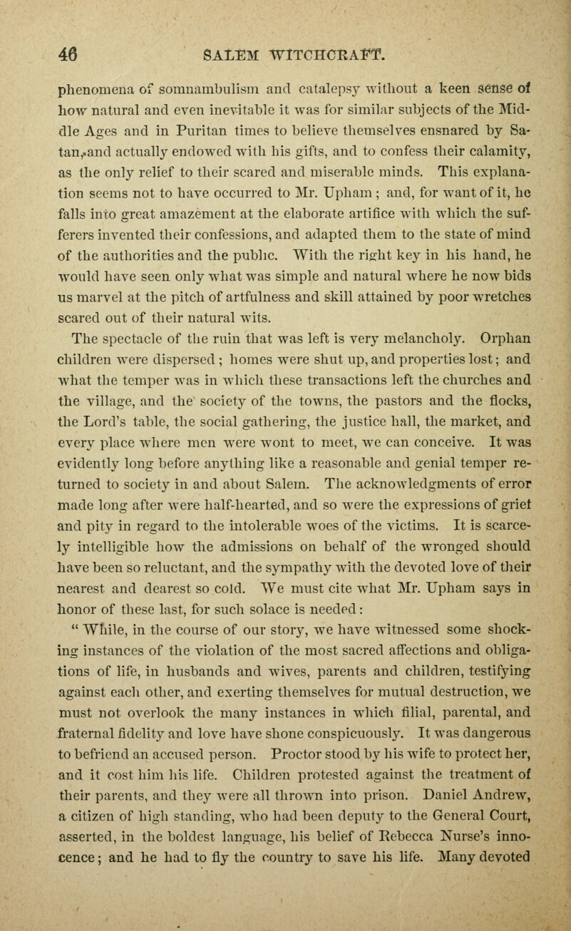 phenomena of somnambulism and cataleps}^ without a keen sense of how natural and even inevitable it was for similar subjects of the Mid- dle Ages and in Puritan times to believe themselves ensnared by Sa- tan,.and actually endowed with his gifts, and to confess their calamity, as the only relief to their scared and miserable minds. This explana- tion seems not to have occurred to Mr. Upham ; and, for want of it, he falls into great amazement at the elaborate artifice with which the suf- ferers invented their confessions, and adapted them to the state of mind of the authorities and the public. With the riffht key in his hand, he would have seen only what was simple and natural where he now bids us marvel at the pitch of artfulness and skill attained by poor wretches scared out of their natural wits. The spectacle of the ruin that was left is very melancholy. Orphan children were dispersed ; homes were shut up, and properties lost; and what the temper was in which these transactions left the churches and the village, and the society of the towns, the pastors and the flocks, the Lord's table, the social gathering, the justice hall, the market, and every place where men w^ere wont to meet, we can conceive. It was evidently long before anything like a reasonable and genial temper re- turned to society in and about Salem. The acknowledgments of error made long after were half-hearted, and so were the expressions of griet and pity in regard to the intolerable woes of the victims. It is scarce- ly intelligible how the admissions on behalf of the wronged should have been so reluctant, and the sympathy with the devoted love of their nearest and dearest so cold. We must cite what Mr. Upham says in honor of these last, for such solace is needed:  While, in the course of our story, we have witnessed some shock- ing instances of the violation of the most sacred affections and obliga- tions of life, in husbands and wives, parents and children, testifying against each other, and exerting themselves for mutual destruction, we must not overlook the many instances in whicli filial, parental, and fraternal fidelity and love have shone conspicuously. It was dangerous to befriend an accused person. Proctor stood by his wife to protect her, and it cost him his life. Children protested against the treatment of their parents, and they were all thrown into prison. Daniel Andrew, a citizen of high standing, who had been deputy to the General Court, asserted, in the boldest language, his belief of Rebecca Nurse's inno- cence ; and he had to fly the country to save his life. Many devoted
