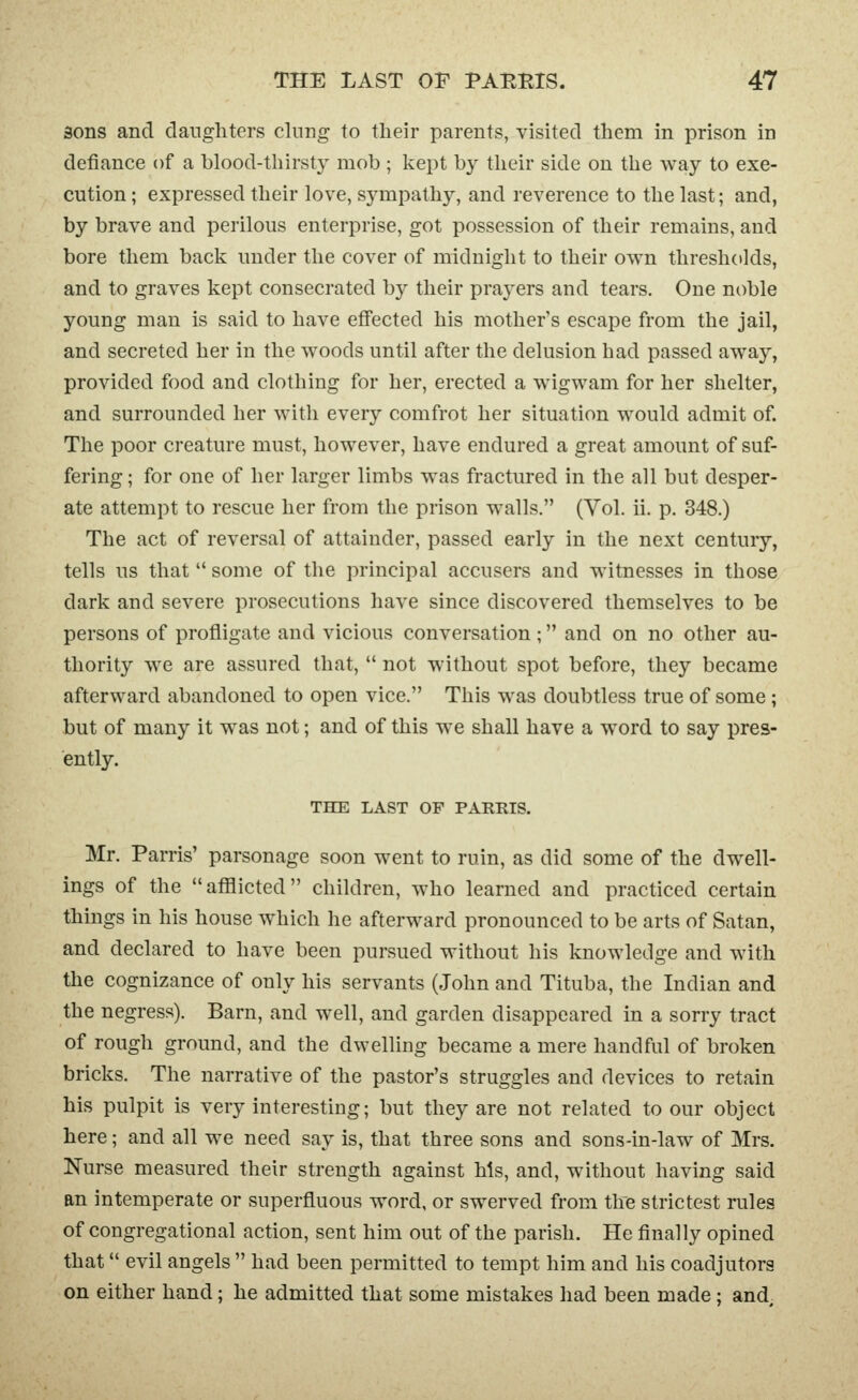 sons and danghters clung to tlieir parents, visited them in prison in defiance of a blood-thirsty mob ; kept by their side on the way to exe- cution ; expressed their love, sympathy, and reverence to the last; and, by brave and perilous enterprise, got possession of their remains, and bore them back under the cover of midnight to their own thresholds, and to graves kept consecrated by their prayers and tears. One noble young man is said to have effected his mother's escape from the jail, and secreted her in the woods until after the delusion had passed away, provided food and clothing for her, erected a wigwam for her shelter, and surrounded her with every comfrot her situation would admit of. The poor creature must, however, have endured a great amount of suf- fering ; for one of her larger limbs was fractured in the all but desper- ate attempt to rescue her from the prison walls. (Vol. ii. p. 348.) The act of reversal of attainder, passed early in the next centuiy, tells us that  some of the principal accusers and witnesses in those dark and severe prosecutions have since discovered themselves to be persons of profligate and vicious conversation ; and on no other au- thority we are assured that,  not without spot before, they became afterward abandoned to open vice. This was doubtless true of some ; but of many it was not; and of this we shall have a word to say pres- ently. THE LAST OP PARRIS. Mr. Parris' parsonage soon went to ruin, as did some of the dwell- ings of the afllicted children, who learned and practiced certain things in his house which he afterward pronounced to be arts of Satan, and declared to have been pursued without his knowledge and with the cognizance of only his servants (John and Tituba, the Indian and the negress). Barn, and well, and garden disappeared in a sorry tract of rough ground, and the dwelling became a mere handful of broken bricks. The narrative of the pastor's struggles and devices to retain his pulpit is very interesting; but they are not related to our object here; and all we need say is, that three sons and sons-in-law of Mrs. Nurse measured their strength against his, and, without having said an intemperate or superfluous word, or swerved from the strictest rules of congregational action, sent him out of the parish. He finally opined that evil angels  had been permitted to tempt him and his coadjutors on either hand; he admitted that some mistakes had been made; and.