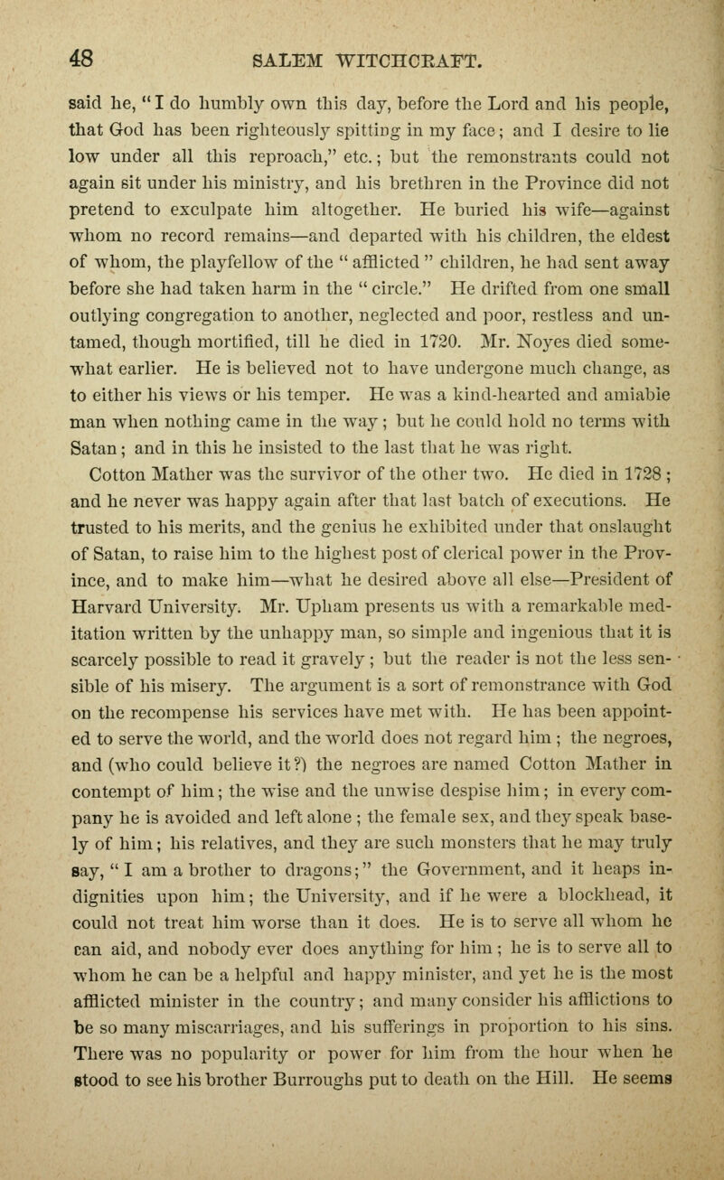 said he,  I do liumbly own this day, before the Lord and his people, that God has been righteously spittiDg in my face; and I desire to lie low under all this reproach, etc.; but the remonstrants could not again sit under his ministry, and his brethren in the Province did not pretend to exculpate him altogether. He buried his wife—against whom no record remains—and departed with his children, the eldest of whom, the playfellow of the  afflicted  children, he had sent away before she had taken harm in the  circle. He drifted from one small outlying congregation to another, neglected and poor, restless and un- tamed, though mortified, till he died in 1720. Mr. Noyes died some- what earlier. He is believed not to have undergone much change, as to either his views or his temper. He was a kind-hearted and amiable man when nothing came in the way; but he could hold no terms with Satan; and in this he insisted to the last that he was right. Cotton Mather was the survivor of the other two. He died in 1728 ; and he never was happy again after that last batch of executions. He trusted to his merits, and the genius he exhibited under that onslaught of Satan, to raise him to the highest post of clerical power in the Prov- ince, and to make him—what he desired above all else—President of Harvard University. Mr. Upham presents us with a remarkable med- itation written by the unhappy man, so simple and ingenious that it is scarcely possible to read it gravely ; but the reader is not the less sen- sible of his misery. The argument is a sort of remonstrance with God on the recompense his services have met with. He has been appoint- ed to serve the world, and the world does not regard him ; the negroes, and (who could believe it ?) the negroes are named Cotton Mather in contempt of him; the wise and the unwise despise him; in every com- pany he is avoided and left alone ; the female sex, and thej^ speak base- ly of him; his relatives, and they are such monsters that he may truly say, I am a brother to dragons; the Government, and it heaps in- dignities upon him; the University, and if he were a blockhead, it could not treat him worse than it does. He is to serve all whom he can aid, and nobody ever does anything for him ; he is to serve all to whom he can be a helpful and happy minister, and yet he is the most afflicted minister in the country; and many consider his afflictions to be so many miscarriages, and his sufferings in proportion to his sins. There was no popularity or power for him from the hour when he Stood to see his brother Burroughs put to death on the Hill. He seems