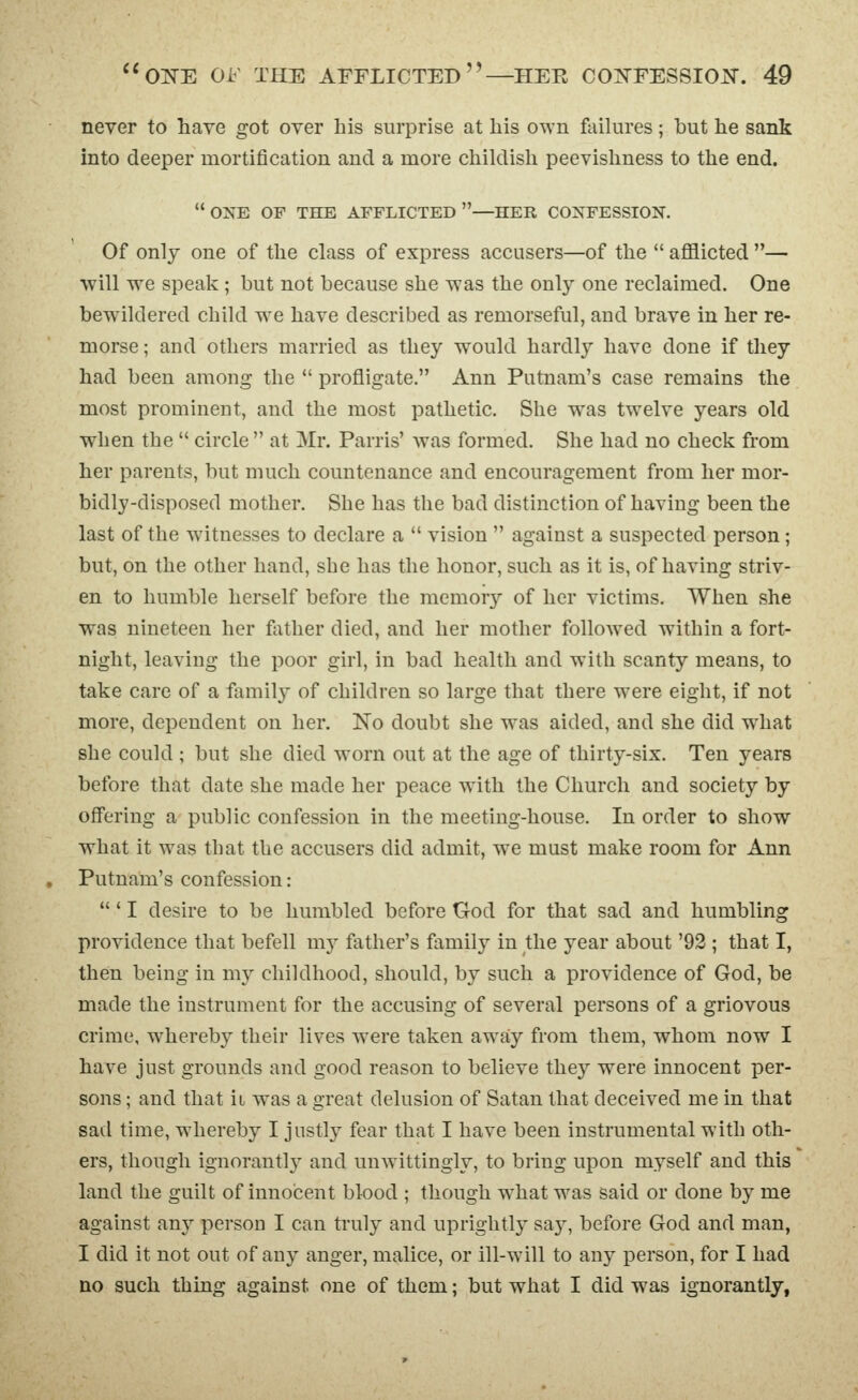 never to have got over his surprise at his OTS'n failures; but he sank into deeper mortification and a more childish peevishness to the end. OXE OF THE afflicted—HER CONFESSION. Of only one of the class of express accusers—of the  afflicted — will we speak ; but not because she was the only one reclaimed. One bewildered child we have described as remorseful, and brave in her re- morse ; and others married as they would hardly have done if they had been among the  profligate. Ann Putnam's case remains the most prominent, and the most pathetic. She was twelve years old when the  circle  at Mr. Parris' was formed. She had no check from her parents, but much countenance and encouragement from her mor- bidly-disposed mother. She has the bad distinction of having been the last of the witnesses to declare a  vision  against a suspected person ; but, on the other hand, she has the honor, such as it is, of having striv- en to humble herself before the memory of her victims. When she was nineteen her father died, and her mother followed within a fort- night, leaving the poor girl, in bad health and with scanty means, to take care of a family of children so large that there were eight, if not more, dependent on her. No doubt she was aided, and she did what she could ; but she died worn out at the age of thirty-six. Ten years before that date she made her peace with the Church and society by offering a public confession in the meeting-house. In order to show what it was that the accusers did admit, we must make room for Ann Putnam's confession:  ' I desire to be humbled before God for that sad and humbling providence that befell mj father's family in the year about '92 ; that I, then being in my childhood, should, by such a providence of God, be made the instrument for the accusing of several persons of a griovous crime, whereby their lives were taken away from them, whom now I have just grounds and good reason to believe they were innocent per- sons ; and that ii was a great delusion of Satan that deceived me in that sad time, whereby I justly fear that I have been instrumental with oth- ers, though ignorantly and unwittingly, to bring upon myself and this land the guilt of innocent blood ; though what was said or done by me against any person I can truly and uprightlj^ saj^, before God and man, I did it not out of any anger, malice, or ill-will to any person, for I had no such thing against one of them; but what I did was ignorantly,
