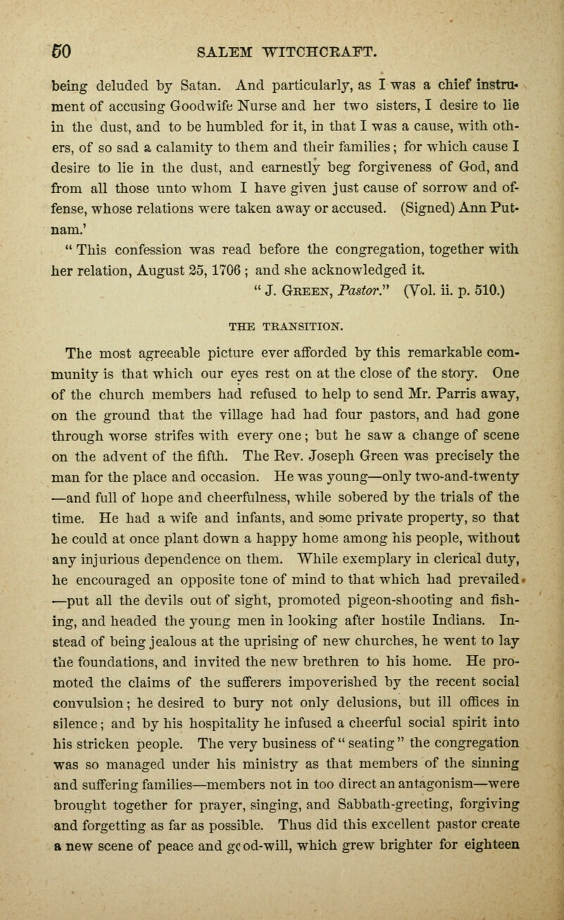 being deluded by Satan. And particularly, as I was a chief instm* ment of accusing Goodwife Nurse and her two sisters, I desire to lie in the dust, and to be humbled for it, in that I was a cause, with oth- ers, of so sad a calamity to them and their families; for which cause I desire to lie in the dust, and earnestly beg forgiveness of God, and from all those unto whom I have given j ust cause of sorrow and of- fense, whose relations were taken away or accused. (Signed) Ann Put- nam.'  This confession was read before the congregation, together with her relation, August 25,1706 ; and she acknowledged it.  J. Gkeen, Pa8torr (Yol. ii. p. 510.) THE TRANSITION. The most agreeable picture ever afforded by this remarkable com- munity is that which our eyes rest on at the close of the story. One of the church members had refused to help to send Mr. Parris away, on the ground that the village had had four pastors, and had gone through worse strifes with every one; but he saw a change of scene on the advent of the fifth. The Rev. Joseph Green was precisely the man for the place and occasion. He was young—only two-and-twenty —and full of hope and cheerfulness, while sobered by the trials of the time. He had a wife and infants, and some private property, so that he could at once plant down a happy home among his people, without any injurious dependence on them. While exemplary in clerical duty, he encouraged an opposite tone of mind to that which had prevailed- —put all the devils out of sight, promoted pigeon-shooting and fish- ing, and headed the young men in looking after hostile Indians. In- stead of being jealous at the uprising of new churches, he went to lay the foundations, and invited the new brethren to his home. He pro- moted the claims of the sufferers impoverished by the recent social convulsion; he desired to bury not only delusions, but ill offices in silence; and by his hospitality he infused a cheerful social spirit into his stricken people. The very business of  seating  the congregation was so managed under his ministry as that members of the sinning and suffering families—members not in too direct an antagonism—were brought together for prayer, singing, and Sabbath-greeting, forgiving and forgetting as far as possible. Thus did this excellent pastor create a new scene of peace and gc od-will, which grew brighter for eighteen