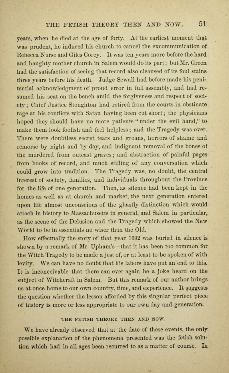 years, when he died at the age of forty. At the earliest moment that was prudent, he induced his church to cancel the excommunication of Rebecca Nurse and Giles Corey. It was ten years more before the hard and haughty mother church in Salem would do its part; but Mr. Green had the satisfaction of seeing that record also cleansed of its foul stains three years before his death. Judge Sewall had before made his peni- tential acknowledgment of proud error in full assembly, and had re- sumed his seat on the bench amid the forgiveness and respect of soci- ety ; Chief Justice Stoughton had retired from the courts in obstinate rage at his conflicts with Satan having been cut short; the physicians hoped tliey should have no more patients  under the evil hand, to make them look foolish and feel helpless ; and the Tragedy was over. There were doubtless secret tears and groans, horrors of shame and remorse by night and by day, and indignant removal of the bones of the murdered from outcast graves; and abstraction of painful pages from books of record, and much stifling of any conversation which could grow into tradition. The Tragedy was, no doubt, the central interest of society, families, and individuals throughout the Province for the life of one generation. Then, as silence had been kept in the homes as well as at church and market, the next generation entered upon life almost unconscious of the ghastly distinction which would attach in history to Massachusetts in general, and Salem in particular, as the scene of the Delusion and the Tragedy which showed the New World to be in essentials no wiser than the Old. How efi'ectually the story of that year 1692 was buried in silence is shown by a remark of Mr. Upham's—that it has been too common for the Witch Tragedy to be made a jest of, or at least to be spoken of with levity. We can have no doubt that his labors have put an end to this. It is inconceivable that there can ever again be a joke heard on the subject of Witchcraft in Salem. But this remark of our author brings us at once home to our own country, time, and experience. It suggests the question whether the lesson aflbrded by this singular perfect piece of history is more or less appropriate to our own day and generation. THE FETISH THEORY THEN AND NOW. We have already observed that at the date of these events, the only possible explanation of the phenomena presented was the fetish solu- tion which had in all ages been recurred to as a matter of course. In