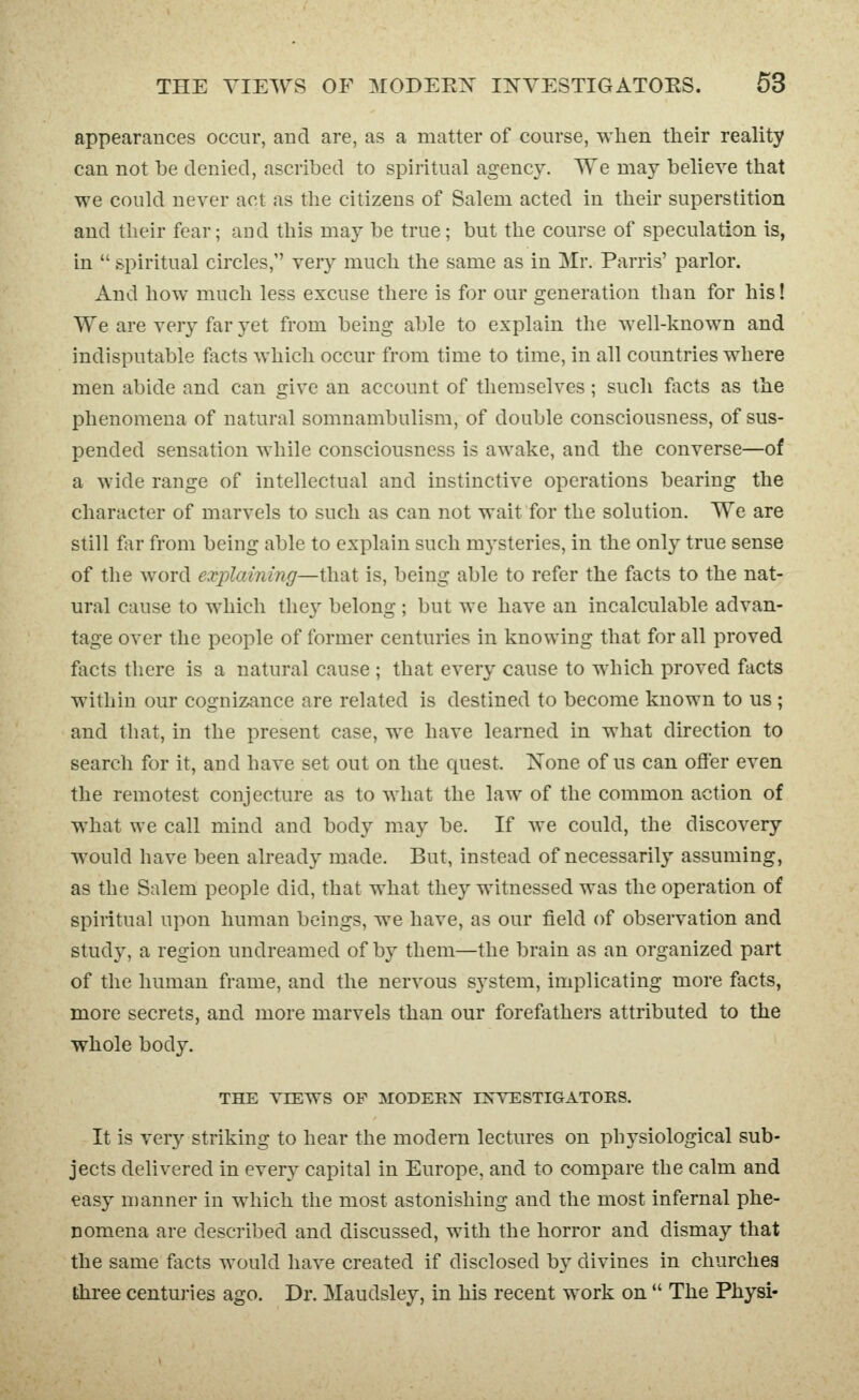 appearances occur, and are, as a matter of course, when tlieir reality can not be denied, ascribed to spiritual agency. We may believe that we could never act as the citizens of Salem acted in their superstition and their fear; and this may be true; but the course of speculation is, in  spiritual circles, very much the same as in Mr. Parris' parlor. And how much less excuse there is for our generation than for his! We are very far yet from being able to explain the Avell-known and indisputable fleets which occur from time to time, in all countries where men abide and can give an account of themselves; such focts as the phenomena of natural somnambulism, of double consciousness, of sus- pended sensation while consciousness is awake, and the converse—of a wide range of intellectual and instinctive operations bearing the character of marvels to such as can not wait for the solution. We are still far from being able to explain such mysteries, in the only true sense of the word explaining—that is, being able to refer the facts to the nat- ural cause to which thc}^ belong; but we have an incalculable advan- tage over the people of former centuries in knowing that for all proved facts there is a natural cause ; that every cause to which proved facts within our cognizance are related is destined to become known to us ; and that, in the present case, we have learned in what direction to search for it, and have set out on the quest. None of us can offer even the remotest conjecture as to what the law of the common action of what we call mind and body may be. If we could, the discovery would have been already made. But, instead of necessarily assuming, as the Salem people did, that what they witnessed was the operation of spiritual upon human beings, we have, as our field of observation and study, a region undreamed of by them—the brain as an organized part of the human frame, and the nervous system, implicating more facts, more secrets, and more marvels than our forefathers attributed to the whole body. THE VIEWS OF MODERN INVESTIGATORS. It is very striking to hear the modern lectures on physiological sub- jects delivered in every capital in Europe, and to compare the calm and easy manner in which the most astonishing and the most infernal phe- nomena are described and discussed, with the horror and dismay that the same fiicts would have created if disclosed by divines in churchea three centuries ago. Dr. Maudsley, in his recent work on  The Physi-