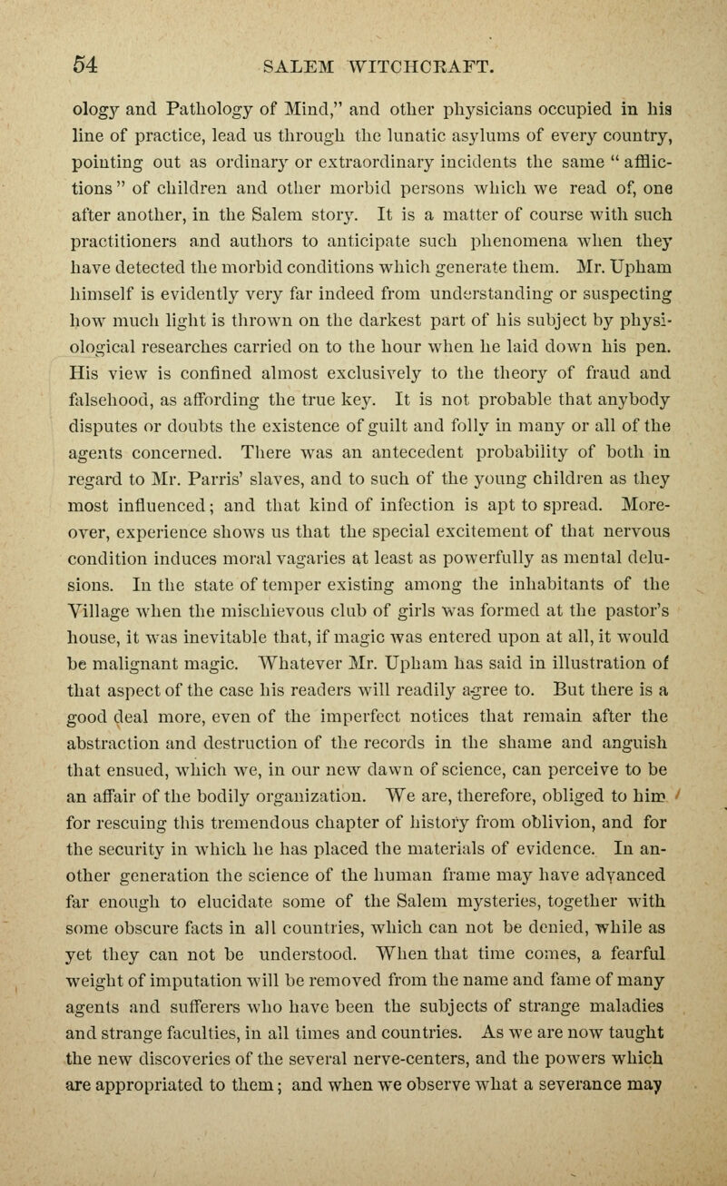 ology and Pathology of Mind, and other physicians occupied in his line of practice, lead us through the lunatic asylums of every country, pointing out as ordinar}^ or extraordinary incidents the same  afflic- tions  of children and other morbid persons which we read of, one after another, in the Salem stor3^ It is a matter of course with such practitioners and authors to anticipate such phenomena when they have detected the morbid conditions which generate them. Mr. Upham himself is evidently very far indeed from understanding or suspecting how much light is thrown on the darkest part of his subject by physi- ological researches carried on to the hour when he laid down his pen. His view is confined almost exclusively to the theory of fraud and ftilsehood, as affording the true key. It is not probable that anybody disputes or doubts the existence of guilt and folly in many or all of the agents concerned. There was an antecedent probability of both in regaixl to Mr. Parris' slaves, and to such of the young children as they most influenced; and that kind of infection is apt to spread. More- over, experience shows us that the special excitement of that nervous condition induces moral vagaries at least as powerfully as mental delu- sions. In the state of temper existing among the inhabitants of the Village when the mischievous club of girls was formed at the pastor's house, it was inevitable that, if magic was entered upon at all, it would be malignant magic. Whatever Mr. Upham has said in illustration of that aspect of the case his readers will readily a-gree to. But there is a good deal more, even of the imperfect notices that remain after the abstraction and destruction of tlie records in the shame and anguish that ensued, which we, in our new dawn of science, can perceive to be an affair of the bodily organization. We are, therefore, obliged to him ■ for rescuing this tremendous chapter of history from oblivion, and for the security in which he has placed the materials of evidence. In an- other generation the science of the human frame may have adyanced far enough to elucidate some of the Salem mysteries, together M^th some obscure fiicts in all countries, which can not be denied, while as yet they can not be understood. When that time comes, a fearful weight of imputation will be removed from the name and fame of many agents and sufferers who have been the subjects of strange maladies and strange faculties, in all times and countries. As we are now taught the new discoveries of the several nerve-centers, and the powers which are appropriated to them; and when we observe what a severance may