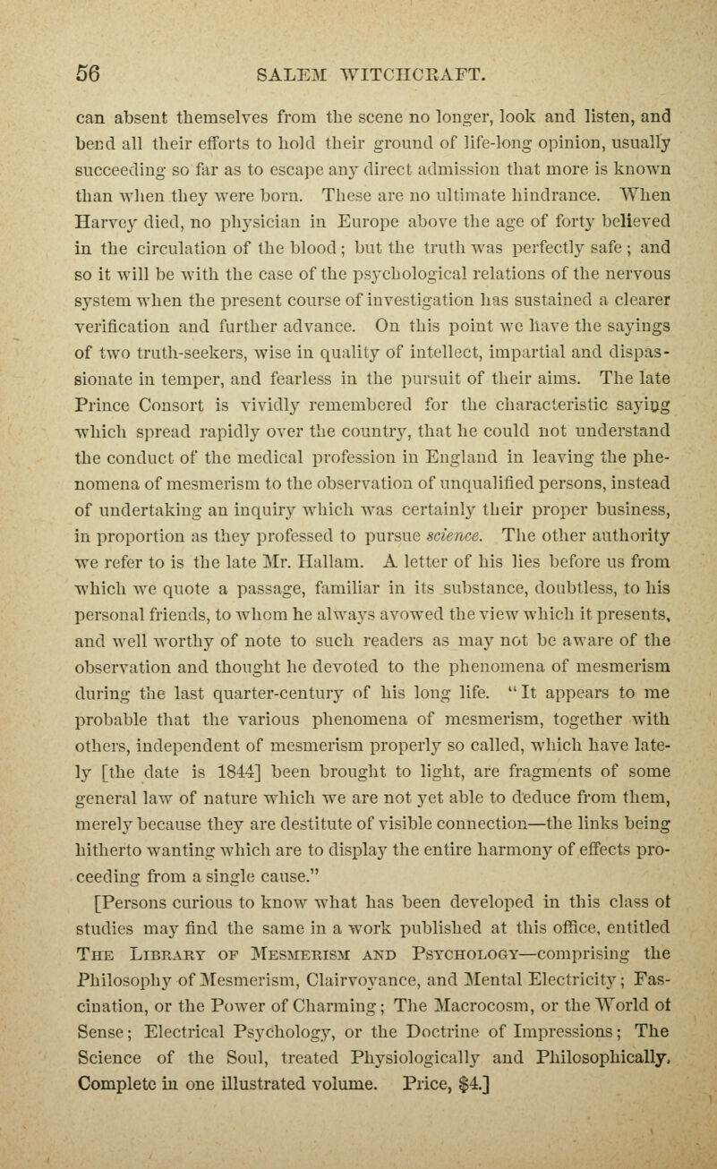 can absent themselves from the scene no longer, look and listen, and bend all their efforts to hold their ground of life-long opinion, usually succeeding so far as to escape any direct admission that more is known than wlien they were born. These are no ultimate hindrance. When Harvey died, no physician in Europe above the age of forty believed in the circulation of the blood ; but the truth was perfectly safe ; and so it will be with the case of the ps3'chological relations of the nervous system when the present course of investigation has sustained a clearer verification and further advance. On this point we have the sayings of two truth-seekers, wise in quality of intellect, impartial and dispas- sionate in temper, and fearless in the pursuit of their aims. The late Prince Consort is vividly remembered for the characteristic sayitjg which spread rapidly over the country, that he could not understand the conduct of the medical profession in England in leaving the phe- nomena of mesmerism to the observation of unqualified persons, instead of undertaking an inquiry which was certainly their proper business, in proportion as they professed to pursue science. The other authority we refer to is the late Mr. Hallam. A letter of his lies before us from which we quote a passage, familiar in its substance, doubtless, to his personal friends, to Avliom he always avowed the view which it presents, and well worthy of note to such readers as may not be aware of the observation and thought he devoted to the phenomena of mesmerism during the last quarter-century of his long life. It appears to me probable tliat the various phenomena of mesmerism, together with others, independent of mesmerism properly so called, which have late- ly [the date is 1844] been brought to light, are fragments of some general law of nature which we are not yet able to deduce from them, merely because they are destitute of visible connection—the links being hitherto wanting which are to display the entire harmony of effects pro- ceeding from a single cause. [Persons curious to know what has been developed in this class ot studies may find the same in a work published at this office, entitled The Library of Mesmerism and Psychology—comprising the Philosophy of Mesmerism, Clairvoyance, and Mental Electricity; Fas- cination, or the Power of Charming; The Macrocosm, or the World ot Sense; Electrical Psj^chology, or the Doctrine of Impressions; The Science of the Soul, treated Physiologically and Philosophically. Complete in one illustrated volume. Price, $4.]