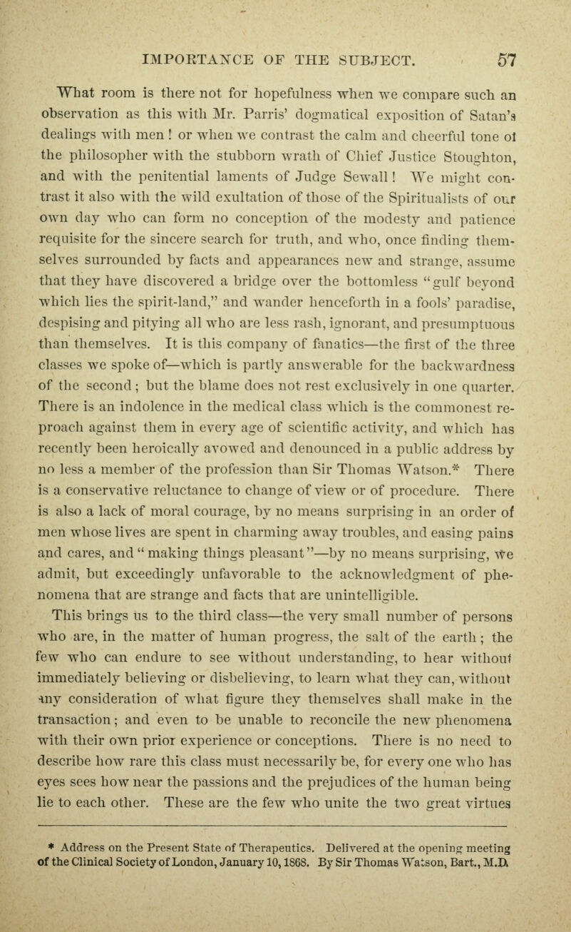 What room is there not for hopefulness when we compare such an observation as this with Mr. Parris' dogmatical exposition of Satan'a dealings with men ! or when we contrast the calm and cheerful tone ol the philosopher with the stubborn wrath of Chief Justice Stoughton, and with the penitential laments of Judge Sewall! We might con- trast it also with the wild exultation of those of the Spiritualists of our own day Avho can form no conception of the modest}^ and patience requisite for the sincere search for truth, and who, once finding them- selves surrounded by facts and appearances new and strange, assume that the}'- have discovered a bridge over the bottomless  gulf beyond which lies the spirit-land, and wander henceforth in a fools' paradise, despising and pitying all who are less rash, ignorant, and presumptuous than themselves. It is this company of fanatics—the first of the three classes we spoke of—which is partly answerable for the backwardness of the second ; but the blame does not rest exclusively in one quarter. There is an indolence in the medical class which is the commonest re- proach against them in every age of scientific activity, and which has recently been heroically avowed and denounced in a public address by no less a member of the profession than Sir Thomas Watson.* There is a conservative reluctance to change of view or of procedure. There is also a lack of moral courage, by no means surprising in an order of men whose lives are spent in charming away troubles, and easing pains and cares, and  making things pleasant—by no means surprising, \^e admit, but exceedingly unfavorable to the acknowledgment of phe- nomena that are strange and facts that are unintelligible. This brings us to the third class—the very small number of persons who are, in the matter of human progress, the salt of the earth; the few who can endure to see without understanding, to hear without immediately believing or disbelieving, to learn what they can, without •my consideration of what figure they themselves shall make in the transaction; and even to be unable to reconcile the new phenomena with their own prior experience or conceptions. There is no need to describe how rare this class must necessarily^ be, for every one who has eyes sees how near the passions and the prejudices of the human being lie to each other. These are the few who unite the two great virtues * Address on the Present State of Therapeutics. Delivered at the opening meeting of the Clinical Society of London, January 10,1868. By Sir Thomas Watson, Bart., M.IX