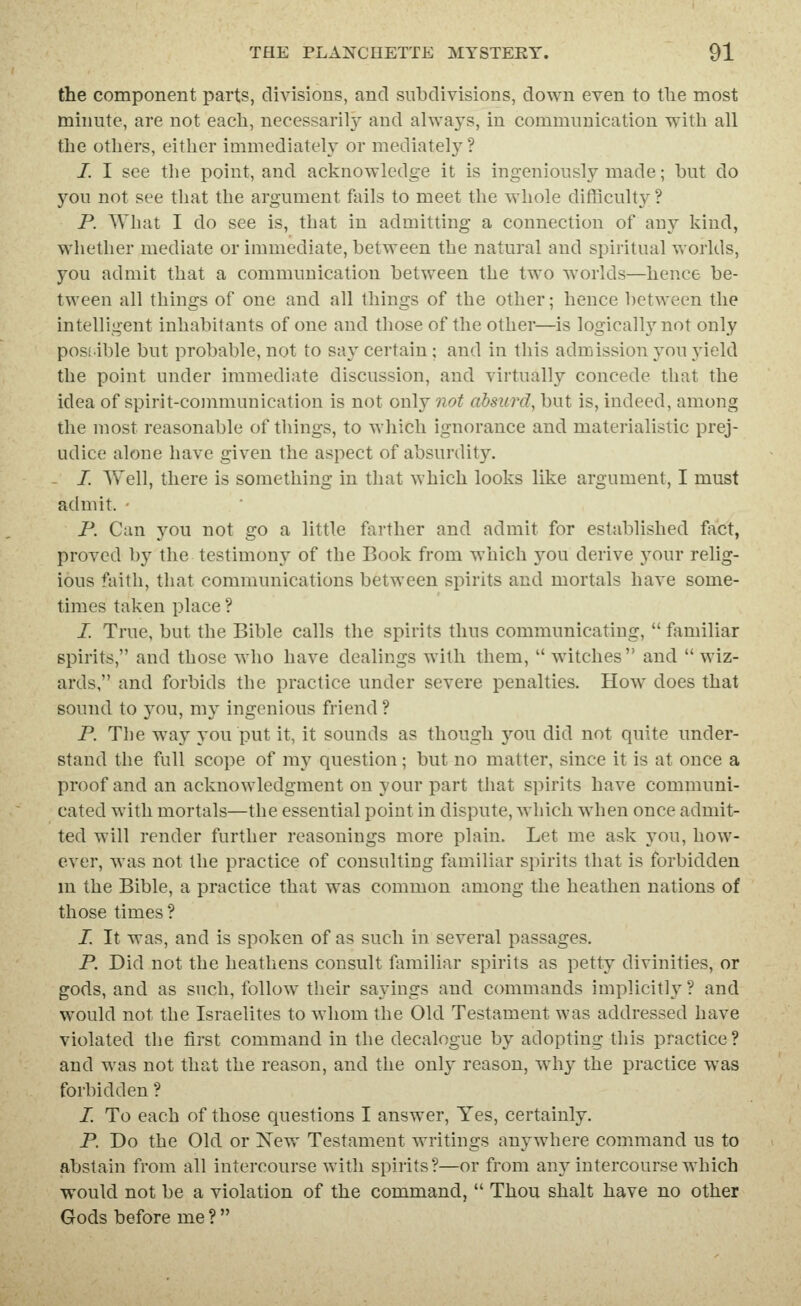 the component parts, divisions, and subdivisions, down even to tlie most minute, are not each, necessarily and always, in communication with all the others, either immediately or mediately ? I. I see the point, and acknowledge it is ingeniously made; but do you not see that the argument fails to meet the whole difficulty ? P. What I do see is, that in admitting a connection of any kind, whether mediate or immediate, between the natural and spiritual worlds, you admit that a communication between the two worlds—hence be- tween all things of one and all things of the other; hence between the intelligent inhabitants of one and those of the other—is logically not only possible but probable, not to say certain; and in this admission you j'ield the point under immediate discussion, and virtually concede that the idea of spirit-communication is not only not absurd, but is, indeed, among the most reasonable of things, to which ignorance and materialistic prej- udice alone have given the aspect of absurdity. I. Well, there is something in that which looks like argument, I must admit. • P. Can you not go a little farther and admit for established foct, proved by the testimony of the Book from which 5^ou derive your relig- ious faith, that communications between spirits and mortals have some- times taken place ? /. True, but the Bible calls the spirits thus communicating,  familiar spirits, and those who have dealings with them, witches and wiz- ards, and forbids the practice under severe penalties. How does that sound to you, my ingenious friend ? P. Tbe way you put it, it sounds as though jow did not quite under- stand the full scope of my question; but no matter, since it is at once a proof and an acknowledgment on your part that spirits have communi- cated with mortals—the essential point in dispute, which when once admit- ted will render further reasonings more plain. Let me ask you, how- ever, was not the practice of consulting familiar spirits that is forbidden m the Bible, a practice that was common among the heathen nations of those times ? I. It was, and is spoken of as such in several passages. P. Did not the heathens consult familiar spirits as petty divinities, or gods, and as such, follow their sayings and commands implicitly? and would not the Israelites to whom the Old Testament was addressed have violated the first command in the decalogue by adopting this practice? and was not that the reason, and the only reason, why the practice was forbidden ? I. To each of those questions I answer, Yes, certainly. P. Do the Old or New Testament writings anywhere command us to abstain from all intercourse with spirits?—or from an3Mntercourse which would not be a violation of the command,  Thou shalt have no other Gods before me ? 