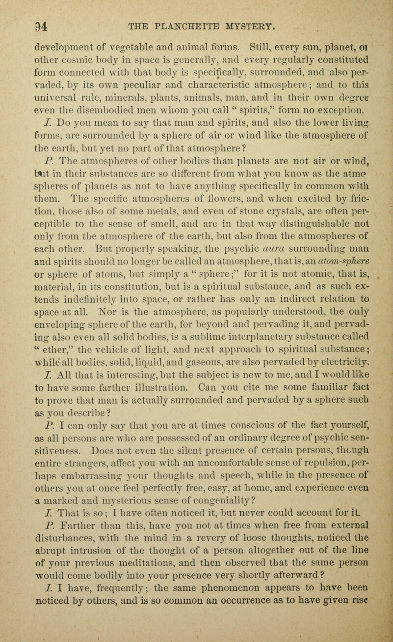 development of vegetable and animal forms. Still, every sun, planet, oi other cosmic body in space is generally, and every regularly constituted form connected with that body is specifically, surrounded, and also per- vaded, by its own peculiar and characteristic atmosphere; and to this universal rule, minerals, plants, animals, man, and in their own degree even the disembodied men whom you call  spirits, form no exception. I. Do you mean to say that man and spirits, and also the lower living forms, are surrounded by a sphere of air or wind like the atmosphere of the earth, but yet no part of that atmosphere ? P. The atmospheres of other bodies than planets are not air or wind, blit in their substances are so different from what you know as the atmo spheres of planets as not to have anything specifically in common with them. The specific atmospheres of flowers, and when excited by fric- tion, those also of some metals, and even of stone crystals, are often per- ceptible to the sense of smell, and are in that way distinguishable not only from the atmosphere of the earth, but also from the atmospheres of each other. But properly speaking, the psychic aura surrounding man and spirits should no longer be called an atmosphere, that is, an aiom-f^'phere or sphere of atoms, but simply a  sphere; for it is not atomic, that is, material, in its constitution, but is a spiritual substance, and as such ex- tends indefinitely into space, or rather has only an indirect relation to space at all. Nor is the atmosphere, as popularly understood, the only enveloping sphere of the earth, for beyond and pervading it, and pervad- ing also even all solid bodies, is a sublime interplanetary substance called  ether, the vehicle of light, and next approach to spiritual substance; while all bodies, solid, liquid, and gaseous, are also pervaded by electricity, I. All that is interesting, but the subject is new to me, and I would like to have some farther illustration. Can you cite me some familiar fact to prove that man is actually surrounded and pervaded by a sphere such as you describe? P. I can onl}^ say that you are at times conscious of the fact yourself, as all persons are who are possessed of an ordinaiy degree of psychic sen- sitiveness. Does not even the silent presence of certain persons, though entire strangers, affect you with an uncomfortable sense of repulsion, per- haps embarrassing your thouglits and speech, while in the presence of others you at once feel perfectly free, easy, at home, and experience even a marked and mysterious sense of congeniality ? I. That is so; I have often noticed it, but never could account for iU P. Farther than this, have you not at times when free from external disturbances, with the mind in a revery of loose thoughts, noticed the abrupt intrusion of the thought of a person altogether out of the line of your previous meditations, and then observed that the same person would come bodily into your presence very shortly afterward ? 1. I have, frequently; the same phenomenon appears to have been noticed by others, and is so common an occurrence as to have given rise