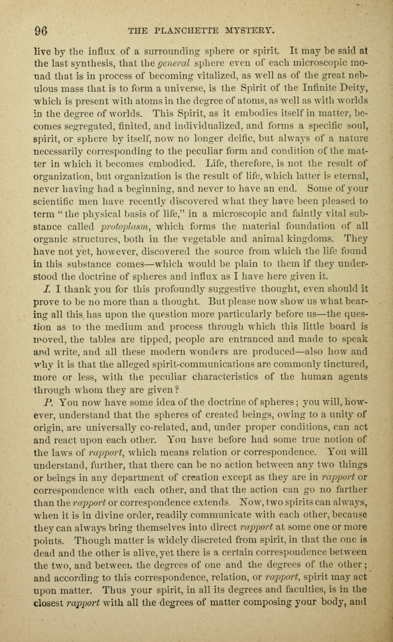 live by the influx of a siirroimcliiig sphere or spirit. It may be said at the last synthesis, that the general sphere even of each microscopic mo- nacl that is in process of becoming vitalized, as well as of the great neb- ulous mass that is to form a universe, is the Spirit of the Intinite Deity, which is present with atoms in the degree of atoms, as well as with worlds in the degree of worlds. This Spirit, as it embodies itself in matter, be- comes segregated, finited, and individualized, and forms a specific soul, spirit, or sphere by itself, now no longer deific, but alwaj^s of a nature necessarily corresponding to the peculiar form and condition of the mat- ter in which it becomes embodied. Life, therefore, is not the result of organization, but oiganization is the result of life, which latter is eternal, never having had a beginning, and never to have an end. Some of your scientific men have recently discovered what they have been pleased to term the physical basis of life, in a microscopic and faintly vital sub- stance called protoplasm^ which forms the material foundation of all organic structures, both in the vegetable and animal kingdoms. They have not yet, however, discovered the source from wiiich the life found in this substance comes—which would be plain to them if they under- stood the doctrine of spheres and influx as I have here given it. I. I thank you for this profoundly suggestive thought, even should it prove to be no more than a thought. But please now show us what bear- ing all this has upon the question more particularly before us—the ques- tion as to the medium and process through which this little board is moved, the tables are tipped, people are entranced and made to speak and write, and all these modern wonders are produced—also how and v»'hy it is that the alleged spirit-communications are commonly tinctured, more or less, with the peculiar characteristics of the human agents through whom they are given ? P. You now have some idea of the doctrine of spheres; you will, how- ever, understand that the spheres of created beings, owing to a unity of origin, are universally co-related, and, under proper conditions, can act and react upon each other. You have before had some true notion of the laws of rapport, Avhich means relation or correspondence. You will understand, further, that there can be no action between any two things or beings in any department of creation except as they are in rapport or correspondence with each other, and that the action can go no farther than the rapport or correspondence extends. Now, two spiiits can always, when it is in divine order, readily communicate with each other, because they can always bring themselves into direct rapport at some one or more points. Though matter is widely discreted from spirit, in that the one is dead and the other is alive, yet there is a certain correspondence between the two, and between the degrees of one and the degrees of the other; and according to this correspondence, relation, or rapport, spirit may act upon matter. Thus your spirit, in all its degrees and faculties, is in the closest rapport with all the degrees of matter composing your body, and
