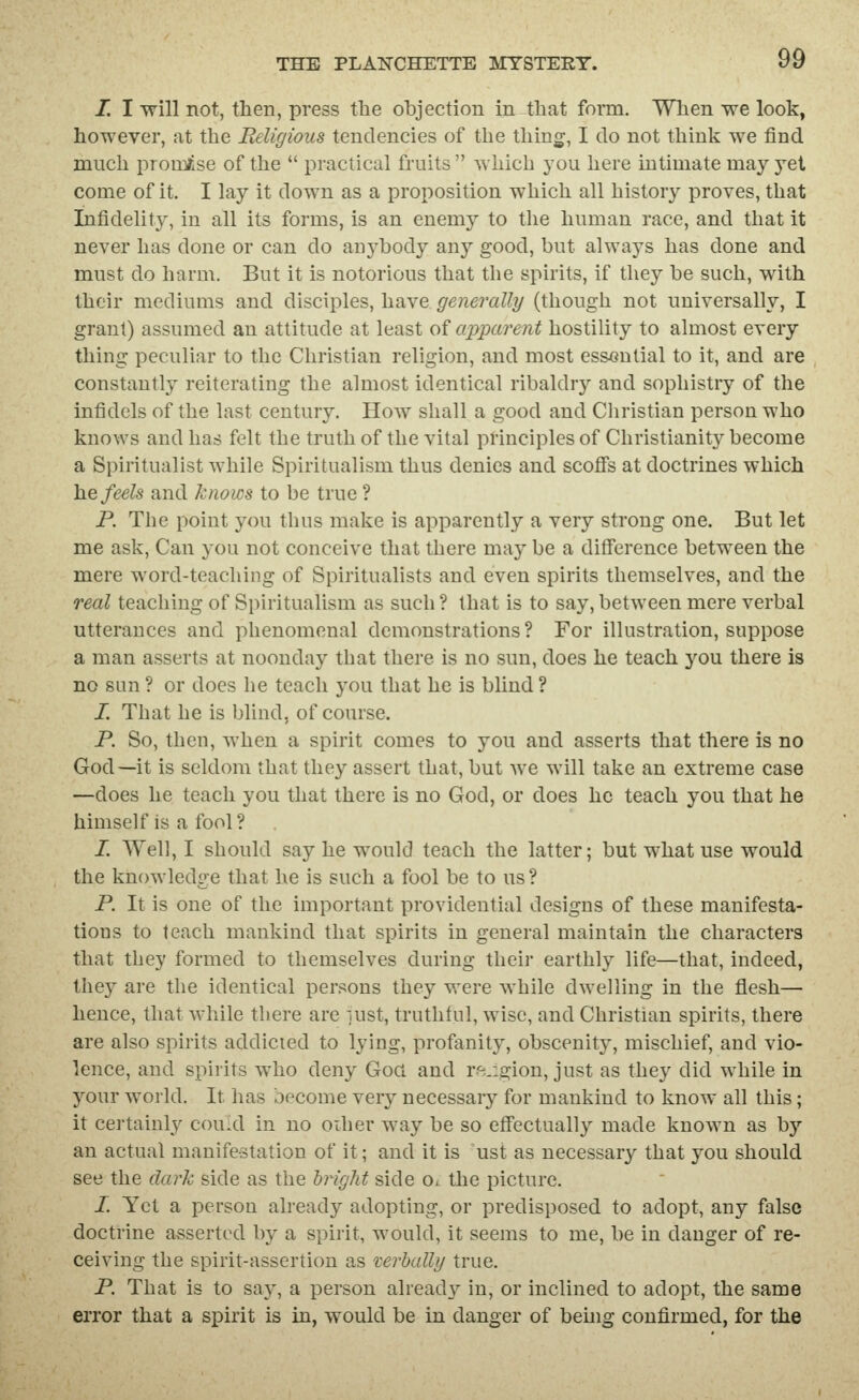I. I will not, then, press tlie objection in that foiTQ. When we look, however, at the Religious tendencies of the thing, I do not think we find much prom/lse of the  practical fruits  which you here intimate may yet come of it. I lay it down as a proposition which all history proves, that Infidelity, in all its forms, is an enemy to the human race, and that it never has done or can do anybody any good, but always has done and must do harm. But it is notorious that the spirits, if they be such, with their mediums and disciples, have generally (though not universally, I grant) assumed an attitude at least of apparent hostility to almost every thing peculiar to the Christian religion, and most essential to it, and are constantly reiterating the almost identical ribaldry and sophistry of the infidels of the last century. How shall a good and Cliristian person who knows and has felt the truth of the vital principles of Christianity become a Spiritualist while Spiritualism thus denies and scofis at doctrines which ]iQ feels and knows to be true ? P. The point you thus make is apparently a very strong one. But let me ask. Can you not conceive that there may be a difference between the mere word-teaching of Spiritualists and even spirits themselves, and the real teaching of Spiritualism as such ? that is to say, between mere verbal utterances and phenomenal demonstrations? For illustration, suppose a man asserts at noonday that there is no sun, does he teach you there is no sun ? or does he teach you that he is blind ? /. That he is blind, of course. P. So, then, when a spirit comes to you and asserts that there is no God—it is seldom that they assert that, but we will take an extreme case —does he teach you that there is no God, or does he teach you that he himself is a fool ? /. Well, I should say he would teach the latter; but what use would the knowledge that he is such a fool be to us ? P. It is one of the important providential designs of these manifesta- tions to teach mankind that spirits in general maintain the characters that they formed to themselves during their earthly life—that, indeed, they are the identical persons they were while dwelling in the flesh— hence, that while there are lust, truthful, wise, and Christian spirits, there are also spirits addicted to lying, profanity, obscenity, mischief, and vio- lence, and spirits who deny Goa and religion, just as they did while in your world. It has become very necessary for mankind to know all this; it certainly could in no oiher way be so effectually made known as by an actual manifestation of it; and it is ust as necessary that you should see the dark side as the bright side o<: the picture. I. Yet a person already adopting, or predisposed to adopt, any false doctrine a-ssertcd by a spirit, would, it seems to me, be in danger of re- ceiving the spirit-assertion as verbally true. P. That is to say, a person already in, or inclined to adopt, the same error that a spirit is in, would be in danger of behig confirmed, for the