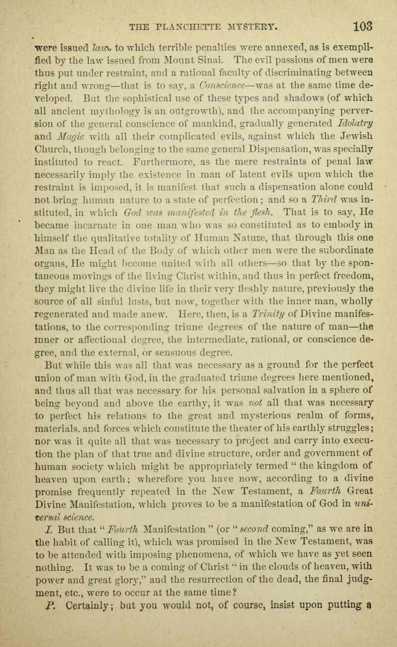were issued laus, to Tvliicli terrible penalties were annexed, as is exempli- fied by the law issued from Mount Sinai. The evil passions of men were thus put under restraint, and a rational faculty of discriminating between right and wrong—that is to say, a Conscience—was at the same time de- veloped. But the sophistical use of these types and shadows (of which all ancient mythology is an outgrowth), and the accompanying perver- sion of the general conscience of mankind, graduall}^ generated Idolatry and Magic with all their complicated evils, against which the Jewish Church, though belonging to the same general Dispensation, was specially instituted to react. Furthermore, as the mere restraints of penal law necessarily imply the existence in man of latent evils upon which the restraint is imposed, it is manifest that such a dispensation alone could not bring human nature to a state of perfection; and so a Third was in- stituted, in which God was manifestecl in the flesh. That is to say, He became incarnate in one man who was so constituted as to embody in himself the qualitative totality of Human Nature, that through this one Man as the Head of tiie Body of which otiicr men were tlie subordinate organs. He might become united with all others—so that by the spon- taneous movings of tlie living Clirist within, and thus in perfect freedom, they might live the divine life in their very fleshly nature, previously the source of all sinful lusts, but now, together with the inner man, wholly regenerated and made anew. Here, then, is a Trinity of Divine manifes- tations, to the corresponding triune degrees of the nature of man—the inner or atfectional degree, the intermediate, rational, or conscience de- gree, and the external, or sensuous degree. But while this was all that was necessary as a ground for the perfect union of man witli God, in the graduated triune degrees here mentioned, and thus all that was necessary for his personal salvation in a sphere of being beyond and above the earthy, it was not all that was necessary to perfect his relations to the great and mysterious realm of forms, materials, and forces which constitute the theater of his earthly struggles; nor was it quite all that was necessary to project and carry into execu- tion the plan of that true and divine structure, order and government of human society which might be appropriately termed  the kingdom of heaven upon earth; wherefore you have now, according to a divine promise frequently repeated in the New Testament, a Fourth Great Divine Manifestation, which proves to be a manifestation of God in uni- versal science. I. But that Fourth Manifestation (or ''second coming, as we are in the habit of calling it), which was promised in the Xew Testament, was to be attended with imposing phenomena, of which we have as yet seen nothing. It was to be a coming of Christ  in the clouds of heaven, with power and great glory, and the resurrection of the dead, the final judg- ment, etc., were to occur at the same time ? p. Certauily; but you would not, of course, insist upon putting 9