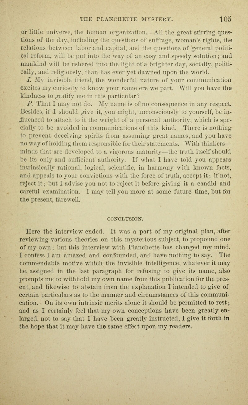 or little universe, the liumim organization. All the great stirring ques- tions of the day, including the questions of suffrage, woman's rights, the relations between labor and capital, and the questions of general politi- cal reform, will be put into the way of an easy and speedy solution; and mankind will be ushered into the light of a brighter day, sociall}', politi- cally, and religiously, than has ever yet dawmed upon the world. I. My invisible friend, the wonderful nature of j^our commuuicatiou excites my curiosity to know your name ere we part. Will you have the kindness to gratify me in this particular? P. That I may not do. My name is of no consequence in any respect. Besides, if I should give it, you might, unconscioush^ to yourself, be in- ^uenced to attach to it the weight of a personal authority, which is spe- cially to be avoided in communications of this kind. There is nothing to prevent deceiving spirits from assuming great names, and you have no way of holding them responsible for their statements. With thinkers— minds that are developed to a vigorous maturity—the truth itself should be its only and sufficient authority. If what I have told you appears intrinsically rational, logical, scientific, in harmony with known facts, and appeals to your convictions with the force of truth, accept it; if not, reject it; but I advise you not to reject it before giving it a candid and careful examination. I may tell you more at some future time, but for the present, farewell. COXCLUSION. Here the interview ended. It was a part of my original plan, after reviewing various theories on this mysterious subject, to propound one of my own; but this interview with Planchette has changed my mind. I confess I am amazed and confounded, and have nothing to say. The commendable motive which the invisible intelligence, whatever it may be, assigned in the last paragraph for refusing to give its name, also prompts me to withhold my own name from this publication for the pres- ent, and likewise to abstain from the explanation I intended to give of certain particulars as to the manner and circumstances of this communi- cation. On its own intrinsic merits alone it should be permitted to rest; and as I certainly feel that my own conceptions have been greatly en- larged, not to say that I have been greatly instructed, I give it forth in the hope that it may have tlie same effec t upon my readers.
