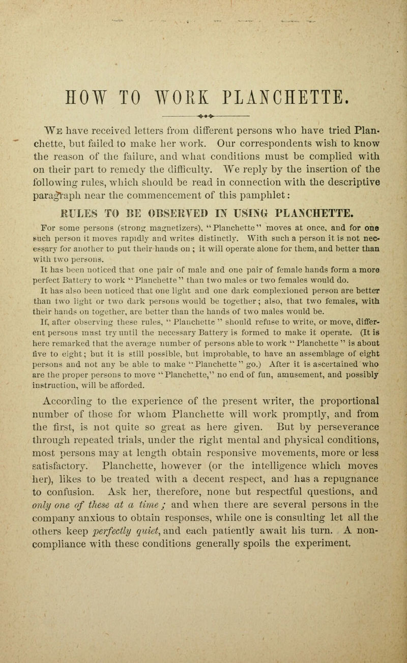 HOW TO WORK PLANCHETTE. We have received letters from different persons who have tried Plan« chette, bnt failed to make her work. Our correspondents wish to know the reason of the failm-e, and what conditions must be complied with on their part to remedy the difficult}^ We reply by the insertion of the following rules, which should be read in connection with the descriptive para^-aph near the commencement of this pamphlet: RULES TO BE OBSER^TID TS USINU PLA^CHETTE. For some persons (strong mapjnetizers), Planchette moves at once, and for one such person it moves rapidly and writes distinctly. With such a person it is not nec- essary for another to put their hands on; it will operate alone for them, and better than with two persons. It has been noticed that one pair of male and one pair of female hands form a more perfect Battery to work ''Planchette than two males or two females would do. It has also been noticed that one light and one dark complexioned person are better than two light or two dark persons would be together; also, that two females, with their hands on together, are better than the hands of two males would be. If, after observing these rules,  Planchette  should refuse to write, or move, differ- ent persons must try until the necessary Battery is formed to make it operate. (It is here remarked that the average number of persons able to work  Planchette  is about five to eight; but it is still possible, but improbable, to have an assemblage of eight persons and not any be able to make Planchette go.) After it is ascertained who are the proper persons to move Planchette, no end of fun, amusement, and possibly instruction, will be afforded. Accoixling to the experience of the present writer, the proportional number of those for whom Planchette will work promptly, and from the first, is not quite so great as here given. But by perseverance through repeated trials, under the right mental and physical conditions, most persons may at length obtain responsive movements, more or less satisfactor3^ Planchette, however (or the intelligence which moves her), likes to be treated with a decent respect, and has a repugnance to confusion. Ask her, therefore, none but respectful questions, and only one of these at a time; and when there are several persons in tlie company anxious to obtain responses, while one is consulting let all the others keep perfectly quiet, and each patiently await his turn. A non- compliance with these conditions generally spoils the experiment,