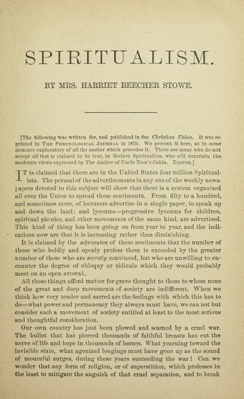 SPIRITUALISM BY MKS. HAKKIET BEECHER STOWE. [The following was written for, and published in the Christian Union. It was re- printed in The Phrenological Journal in 1870. We present it here, as in some measure explanatory of all the mutter which precedes it. There are many who do not accept all that is claimed to be true, in Modern Spiritualism, who will entertain the moderate views expressed by The Author of Uncle Tom's Cabin. Editor.] IT is claimed that there are in the United States four million Spiritual- ists. The perusal of the advertisements in any one of the weekly news- papers devoted to this subject will show that there is a system organized all over the Union to spread these sentiments. From fifty to a hundred, and sometimes more, of lecturers advertise in a single paper, to speak up and down the land; and lyceums—progressive lyceums for children, spiritual pic-nics, and other movements of the same kind, are advertised. This kind of thing has been going on from year to year, and the indi- cations now are that it is increasing rather than diminishing. It is claimed by the advocates of these sentiments that the number of those who boldly and openly profess them is exceeded by the greater number of those who are secretly convinced, but who are unwilling to en- counter the degree of obloquy or ridicule which they would probably meet on an open avowal. All these things afford matter for grave thought to those to whom none of the great and deep movements of society are indifferent. When we think how very tender and sacred are the feelings with which this has to do—what power and permanency they always must have, we can not but consider such a movement of society entitled at least to the most serious and thoughtful consideration. Our own country has j ust been plowed and seamed by a cruel war. The bullet that has pierced thousands of faithful breasts has cut the nerve of life and hope in thousands of homes. AVhat yearning toward the invisible state, what agonized longings must have gone up as the sound of mournful surges, during these years succeeding the war ! Can we wonder that any form of religion, or of superstition, which professes in the least to mitigate the anguish of that cruel separation, and to break