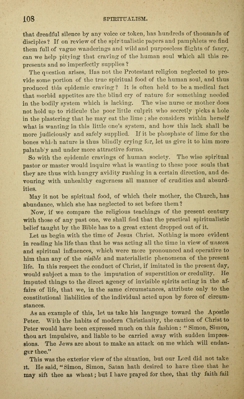 J.08 SPTEITTTALISM. that dreadful silence by any voice or token, has hundreds of thousands of disciples ? If on review of the spiritualistic papers and pamphlets we find them full of vague wanderings and wild and purposeless flights of fancy, can we help pitying that craving of the human soul which all this re- presents and so imperfectly supplies ? The question arises, Has not the Protestant religion neglected to pro- vide some portion of the true spiritual food of the human soul, and thus produced tlds epidemic craving ? It is often held to be a medical fact that morbid appetites are the blind cry of nature for something needed in the bodily system which is lacking. The wise nurse or mother does not hold up to ridicule the poor little culprit who secretly picks a hole in the plastering that he may eat the lime ; she considers within herself what is wanting in this little one's system, and how this lack shall be more judiciously and safely supplied. If it be phosphate of lime for the bones which nature is thus blindly crying fur, let us give it to him more palatab'y and under more attractive forms. So with the epidemic cravings of human society. The wise spiritual pastor or master would inquire what is wanting to these poor souls that they are thus with hungry avidity rushing in a certain direction, and de- vouring with unhealthy eagerness all manner of crudities and absurd- ities. May it not be spiritual food, of which their mother, the Church, has abundance, which she has neglected to set before them ? Now, if we compare the religious teachings of the present century with those of any past one, we shall find that the practical spiritualistic belief taught by the Bible has to a great extent dropped out of it. Let us begin with the time of Jesus Christ. Nothing is more evident in reading his life than that he was acting all the time in view of unseen and spiritual influences, which were more pronounced and operative to him than any of the msible and materialistic phenomena of the present life. In this respect the conduct of Christ, if imitated in the present day, would subject a man to the imputation of superstition or credulity. He imputed things to the direct agency of invisible spirits acting in the af- fairs of life, that we, in the same circumstances, attribute only to the constitutional liabilities of the individual acted upon by force of circum- stances. As an example of this, let us take his language toward the Apostle Peter. With the habits of modern Christianity, the caution of Christ to Peter would have been expressed much on this fashion:  Simon, Simon, thou art impulsive, and liable to be carried away with sudden impres- sions. The Jews are about to make an attack on me which will endan- ge;r thee. This was the exterior view of the situation, but our Lord did not take it. He said,  Simon, Simon, Satan hath desired to have thee that he may sift thee as wheat; but I have prayed for thee, that thy faith fail