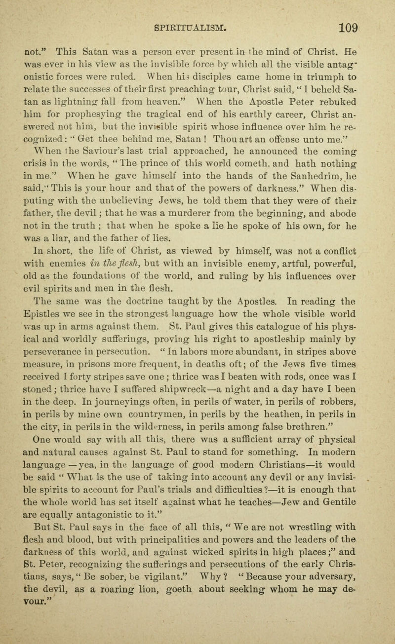 not. This Satan was a person ever present in iTie mind of Christ. He was ever in his view as the invisible force by which all the visible antag onistic forces were ruled. When hi-i disciples came home in triumph to relate the successes of their first preaching tour, Christ said,  I beheld Sa- tan as lightning fall from heaven. When the Apostle Peter rebuked him for prophesying the tragical end of his earthly career, Christ an- swered not him, but the invisible spirit whose influence over him he re- cognized;  Get thee behind me, Satan ! Thou art an offense unto me. When the Saviour's last trial approached, he announced the coming crisis in the words,  The prince of this world cometh, and hath nothing in me. When he gave himself into the hands of the Sanhedrim, he said, This is your hour and that of the powers of darkness. When dis- puting with the unbelieving Jews, he told them that they were of their father, the devil; that he was a murderer from the beginning, and abode not in the truth ; that when he spoke a lie he spoke of his own, for he was a liar, and the father of lies. In short, the life of Christ, as viewed by himself, was not a conflict with enemies in the flesh, but with an invisible enemy, artful, powerful, old as the foundations of the world, and ruling by his influences over evil spirits and men in the flesh. The same was the doctrine taught by the Apostles. In reading the Epistles we see in the strongest language how the whole visible world v>as up in arms against them. St. Paul gives this catalogue of his phys- ical and worldly sufferings, proving his right to apostleship mainly by perseverance in persecution.  In labors more abundant, in stripes above measure, in prisons more frequent, in deaths oft; of the Jews five times received I forty stripes save one; thrice was I beaten with rods, once was I stoned; thrice have I suffered shipwreck—a night and a day have I been in the deep. In journeyings often, in perils of water, in perils of robbers, in perils by mine own countrymen, in perils by the heathen, in perils in the city, in perils in the wildt-rness, in perils among false brethren. One would say with all this, there was a suflBcient array of physical and natural causes against St. Paul to stand for something. In modern language —yea, in the language of good modern Christians—it would be said  What is the use of taking into account any devil or any invisi- ble spirits to account for Paul's trials and difficulties?—it is enough that the whole world has set itself against what he teaches—Jew and Gentile are equally antagonistic to it. But St. Paul says in the face of all this,  W^e are not wrestling with flesh and blood, but with principalities and powers and the leaders of the darkness of this world, and against wicked spirits in high places; and Bt. Peter, recognizing the sufferings and persecutions of the early Chris- tians, says,  Be sober, be vigilant. Why ?  Because your adversary, the devil, as a roaring lion, goeth about seeking whom he may de- vour.