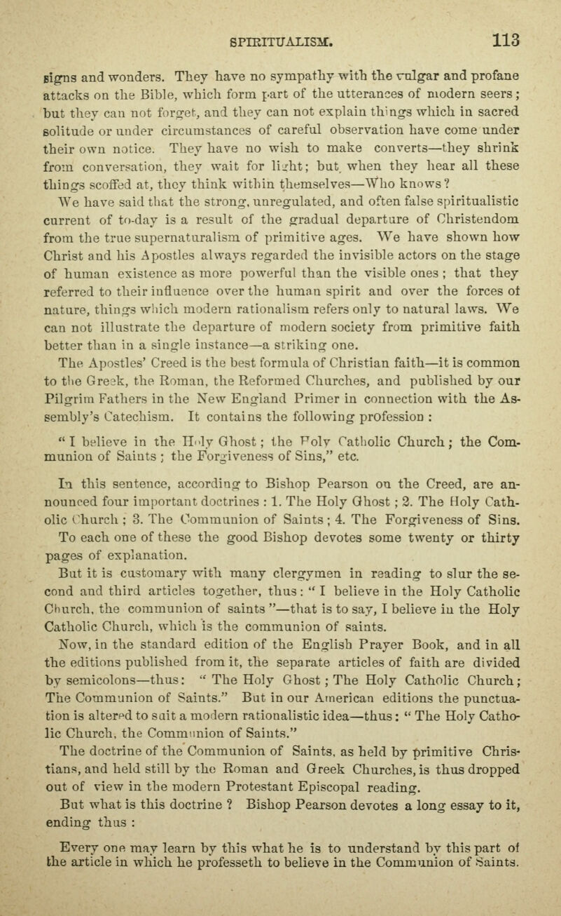 Bi^s and wonders. Tliey have no sympatliy with the rulgar and profane attacks on the Bible, which form part of the utterances of modern seers; but thev can not forget, and they can not explain things which in sacred solitude or under circumstances of careful observation have come under their own notice. They have no wish to make converts—they shrink from conversation, they wait for lij:ht; but. when they hear all these things scoffed at, they think within themselves—Who knows? We have said that the strong, unregulated, and often false spiritualistic current of to-day is a result of the gradual departure of Christendom from the true supernatural ism of primitive ages. We have shown how Christ and his xApostles always regarded the invisible actors on the stage of human existence as more powerful than the visible ones ; that they referred to their influence over the human spirit and over the forces of nature, things which modern rationalism refers only to natural laws. We can not illustrate the departure of modern society from primitive faith better than in a single instance—a striking one. The Apostles' Creed is the best formula of Christian faith—it is common to the Greak, the Roman, the Reformed Churches, and published by our Pilgrim Fathers in the New England Primer in connection with the As- sembly's Catechism. It contains the following profession : I believe in the H<-ly Ghost; the Folv Catholic Church; the Com- munion of Saints ; the Forgiveness of Sins, etc. In this sentence, according to Bishop Pearson on the Creed, are an- nounced four important doctrines : 1. The Holy Ghost ; 3. The Holy Cath- olic Church ; 3. The Communion of Saints; 4. The Forgiveness of Sins. To each one of these the good Bishop devotes some twenty or thirty pages of explanation. But it is customary with many clergymen in reading to slur the se- cond and third articles together, thus:  I believe in the Holy Catholic Church, the communion of saints —that is to say, I believe in the Holy Catholic Church, which is the communion of saints. Now, in the standard edition of the English Prayer Book, and in all the editions published from it, the separate articles of faith are divided by semicolons—thus:  The Holy Ghost; The Holy Catholic Church ; The Communion of Saints. But in our American editions the punctua- tion is altered to suit a modern rationalistic idea—thus:  The Holy Catho- lic Church, the Communion of Saints. The doctrine of the Communion of Saints, as held by primitive Chris- tians, and held still by the Roman and Greek Churches, is thus dropped out of view in the modern Protestant Episcopal reading. But what is this doctrine ? Bishop Pearson devotes a long essay to it, ending thus : Every one may learn by this what he is to understand by this part of the article in which he professeth to believe in the Communion of -Saints.