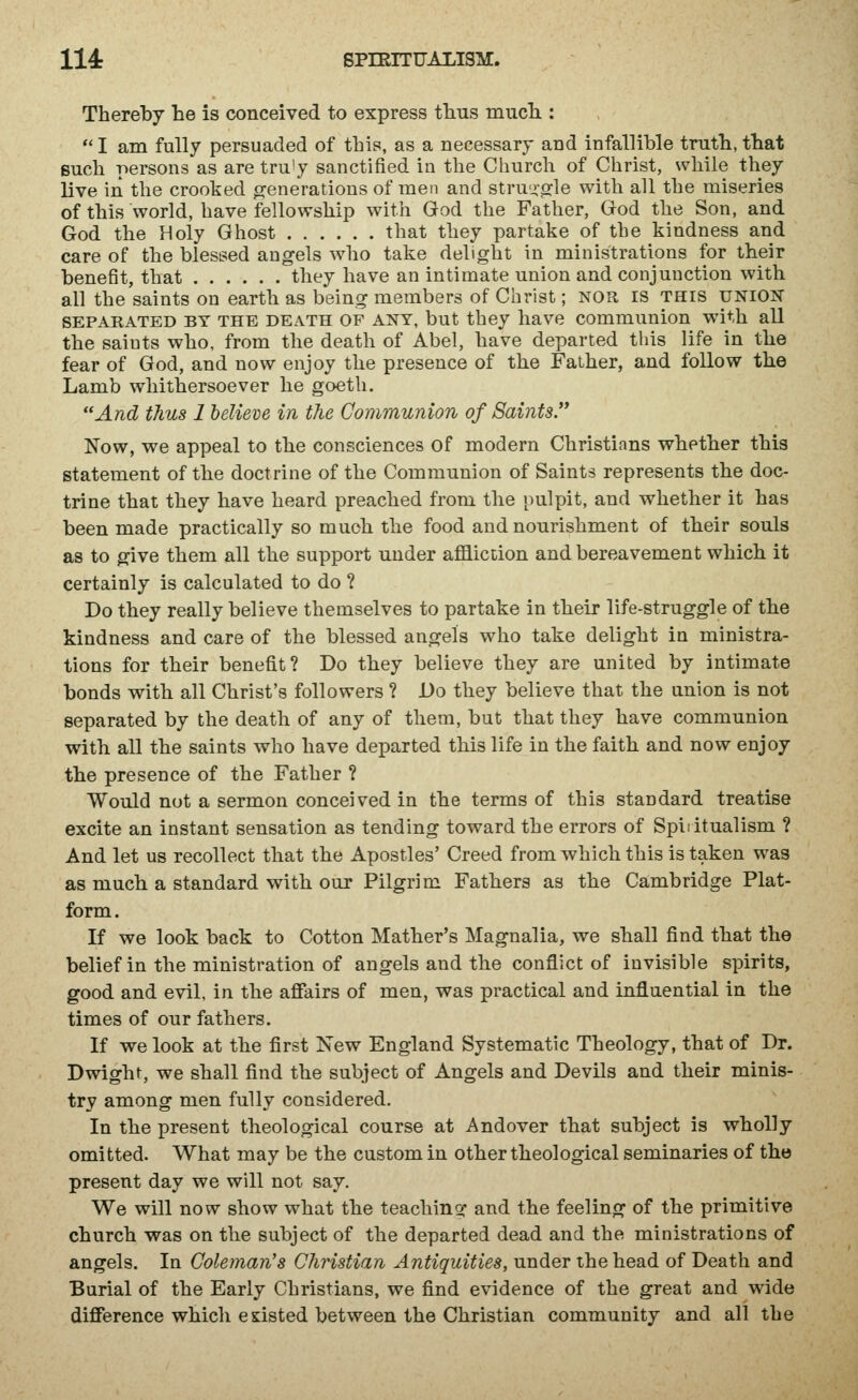 Thereby he is conceived to express thus much.:  I am fully persuaded of this, as a necessary and infallible truth, that such persons as are tru'y sanctified in the Church of Christ, while they live in the crooked generations of men and stru^orle with all the miseries of this world, have fellowship with God the Father, God the Son, and God the Holy Ghost that they partake of the kindness and care of the blessed angels who take delight in ministrations for their benefit, that they have an intimate union and conjunction with all the saints on earth as being members of Christ; nor is this union SEPARATED BY THE DEATH OF ANY, but they liave commuuiou with all the saints who, from the death of Abel, have departed this life in the fear of God, and now enjoy the presence of the Father, and follow the Lamb whithersoever he goeth. And thus 1 believe in the Communion of Saints. Now, we appeal to the consciences of modern Christians whether this statement of the doctrine of the Communion of Saints represents the doc- trine that they have heard preached from the pulpit, and whether it has been made practically so much the food and nourishment of their souls as to give them all the support under affliction and bereavement which it certainly is calculated to do ? Do they really believe themselves to partake in their life-struggle of the kindness and care of the blessed angels who take delight in ministra- tions for their benefit? Do they believe they are united by intimate bonds with all Christ's followers ? Do they believe that the union is not separated by the death of any of them, but that they have communion with all the saints who have departed this life in the faith and now enjoy the presence of the Father ? Would not a sermon conceived in the terms of this standard treatise excite an instant sensation as tending toward the errors of Spiiitualism ? And let us recollect that the Apostles' Creed from which this is taken was as much a standard with our Pilgrim Fathers as the Cambridge Plat- form. If we look back to Cotton Mather's Magnalia, we shall find that the belief in the ministration of angels and the conflict of invisible spirits, good and evil, in the affairs of men, was practical and influential in the times of our fathers. If we look at the first New England Systematic Theology, that of Dr. Dwighr, we shall find the subject of Angels and Devils and their minis- try among men fully considered. In the present theological course at Andover that subject is wholly omitted. What may be the custom in other theological seminaries of the present day we will not say. We will now show what the teaching and the feeling of the primitive church was on the subject of the departed dead and the ministrations of angels. In Coleman's Christian Antiquities, under the head of Death and Burial of the Early Christians, we find evidence of the great and wide difference which existed between the Christian community and all the