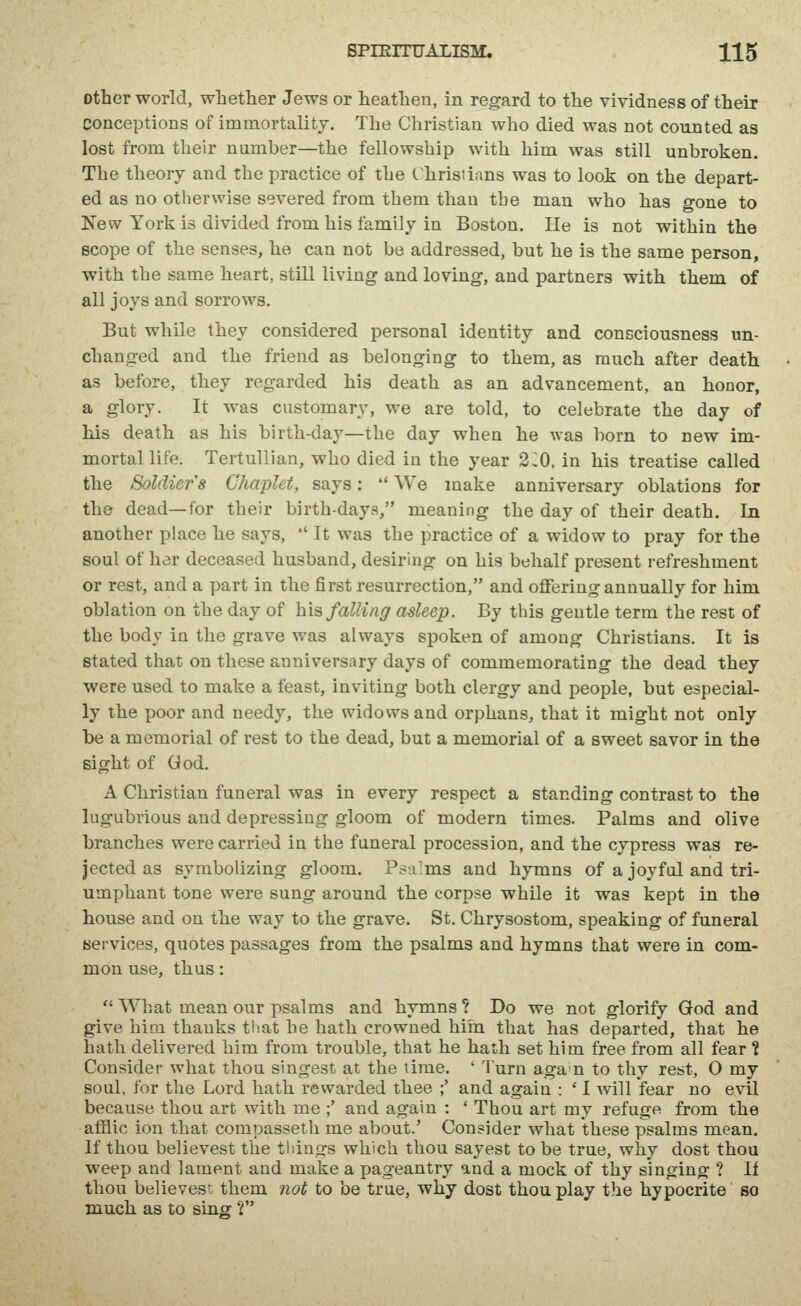 Other world, wLetlier Jews or heathen, in regard to the vividness of their conceptions of immortality. The Christian who died was not counted as lost from their number—the fellowship with him was still unbroken. The theory and the practice of the Christians was to look on the depart- ed as no otherwise severed from them than the man who has gone to New York is divided from his family in Boston. He is not within the scope of the senses, he can not be addressed, but he is the same person, with the same heart, still living and loving, and partners with them of all joys and sorrows. But while they considered personal identity and consciousness un- changed and the friend as belonging to them, as much after death as before, they regarded his death as an advancement, an honor, a glory. It was customary, we are told, to celebrate the day of his death as his birth-day—the day when he was born to new im- mortal life. Tertullian, who died in the year 2CO. in his treatise called the Soldier's Chaplet, says: *' We make anniversary oblations for the dead—for their birthdays, meaning the day of their death. In another place he says, *' It was the practice of a widow to pray for the soul of her deceased husband, desiring on his behalf present refreshment or rest, and a part in the first resurrection, and offering annually for him oblation on the day of his falling asleep. By this gentle term the rest of the body in the grave was always spoken of among Christians. It is stated that on these anniversary days of commemorating the dead they were used to make a feast, inviting both clergy and people, but especial- ly the xjoor and needy, the widows and orphans, that it might not only be a memorial of rest to the dead, but a memorial of a sweet savor in the sight of God. A Christian funeral was in every respect a standing contrast to the lugubrious and depressing gloom of modern times. Palms and olive branches were carried in the funeral procession, and the cypress was re- jected as symbolizing gloom. Psalms and hymns of a joyful and tri- umphant tone were sung around the corpse while it was kept in the house and on the way to the grave. St. Chrysostom, speaking of funeral services, quotes passages from the psalms and hymns that were in com- mon use, thus:  What mean our psalms and hymns ? Do we not glorify God and give him thanks that he hath crowned him that has departed, that he hath delivered him from trouble, that he hath set him free from all fear ? Consider what thou singest at the time. ' Turn agan to thy rest, 0 my soul, for the Lord hath rewarded thee ;' and again : ' I will fear no evil because thou art with me ;' and again : ' Thou art my refuge from the affile ion that compasseth me about.' Consider what these psalms mean. If thou believest the things which thou sayest to be true, why dost thou weep and lament and make a pageantry and a mock of thy singing ? II thou believest them not to be true, why dost thou play the hypocrite so much as to sing V