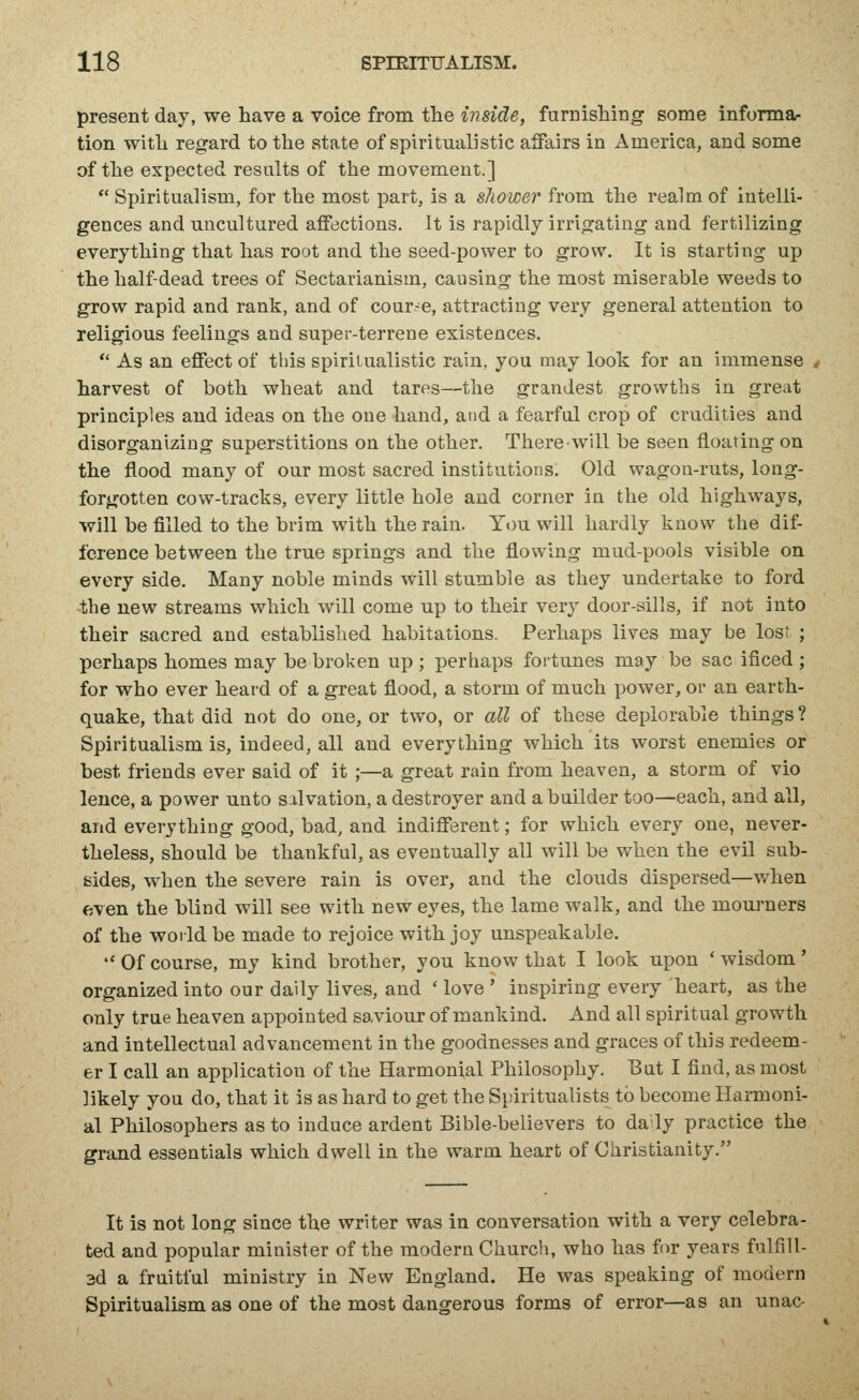 present day, we have a voice from the inside, furnishing some informa- tion with regard to the state of spiritualistic affairs in America, and some of the expected results of the movement.]  Spiritualism, for the most part, is a shower from the realm of intelli- gences and uncultured aflFections. It is rapidly irrigating and fertilizing everything that has root and the seed-power to grow. It is starting up the half-dead trees of Sectarianism, causing the most miserable weeds to grow rapid and rank, and of cour-^e, attracting very general attention to religious feelings and super-terrene existences.  As an effect of this spiritualistic rain, you may look for an immense harvest of both wheat and tares—the grandest growths in great principles and ideas on the one hand, and a fearful crop of crudities and disorganizing superstitions on the other. There will be seen floating on the flood many of our most sacred institutions. Old wagon-ruts, long- forgotten cow-tracks, every little hole and corner in the old highways, will be filled to the brim with the rain. You will hardly know the dif- ference between the true springs and the flowing mud-pools visible on every side. Many noble minds will stumble as they undertake to ford the new streams which will come up to their very door-sills, if not into their sacred and established habitations. Perhaps lives may be lost ; perhaps homes may be broken up ; perhaps fortunes may be sac ificed ; for who ever heard of a great flood, a storm of much power, or an earth- quake, that did not do one, or two, or all of these deplorable things ? Spiritualism is, indeed, all and everything which its worst enemies or best friends ever said of it ;—a great rain from heaven, a storm of vio leuce, a power unto salvation, a destroyer and a builder too—each, and all, and everything good, bad, and indiflerent; for which every one, never- theless, should be thankful, as eventually all will be when the evil sub- sides, when the severe rain is over, and the clouds dispersed—when even the blind will see with new eyes, the lame walk, and the mourners of the world be made to rejoice with joy unspeakable.  Of course, my kind brother, you know that I look upon ' wisdom' organized into our daily lives, and ' love ' inspiring every heart, as the only true heaven appointed saviour of mankind. And all spiritual growth and intellectual advancement in the goodnesses and graces of this redeem- er I call an application of the Harmonial Philosophy. But I find, as most likely you do, that it is as hard to get the Spiritualists to become Hannoni- al Philosophers as to induce ardent Bible-believers to daily practice the grand essentials which dwell in the warm heart of Christianity. It is not long since the writer was in conversation with a very celebra- ted and popular minister of the modern Church, who has fir years fulfill- 3d a fruitful ministry in New England. He was speaking of modern Spiritualism as one of the most dangerous forms of error—as an unac-