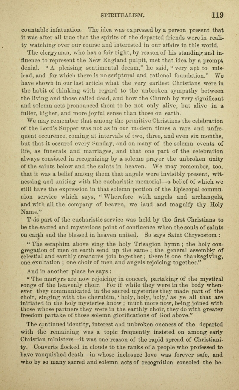 countable infatuation. The idea was expressed by a person present that it was after all true that the spirits of the departed friends were in reali- ty watching over our course and interested in our affairs in this world. The clergyman, who has a fair right, by reason of his standing and in- fluence to represent the New England pulpit, met that idea by a prompt denial.  A pleasing sentimental dream, he said,  very apt to mis- lead, and for whicii there is no scriptural and rational foundation. We have shown in our last article what the very earliest Christians were in the habit of thinking with regard to the unbroken sympathy between the living and those called dead, and how the Church by very significant and solemn acts pronounced them to be not only alive, but alive in a fuller, hi-^her, and more joyful sense than those on earth. We may remember that among the primitive Christians the celebration of the Lord's Supper was not as in our modern times a rare and unfre- quent occurence, coming at intervals of two, three, and even six months, but that it occured every Sunday, and on many of the solemn events of life, as funerals and marriages, and that one part of the celebration always consisted in recognizing by a solemn prayer the unbroken unity of the saints below and the saints in heaven. We may remember, too, that it was a belief among them that angels were invisibly present, wrt- nessing and uniting with the eucharistic memorial—a belief of which we still have the expression in that solemn portion of the Episcopal commu- nion service which says,  Wherefore with angels and archangels, and with all the company of heaven, we laud and magnify thy Holy Name. Ti.is part of the eucharistic service was held by the first Christians to be the sacred and mysterious point of confluence when the souls of saints on earth and the blessed in heaven united. So says Saint Chrysostom :  The seraphim above sing the holy Trisagion hymn ; the holy con- gregation of men on earth send up the same ; the general assembty of celestial and earthly creatures join together ; there is one thanksgiving, one exultation ; one choir of men and angels rejoicing together. And in another place he says :  The martyrs are now rejoicing in concert, partaking of the mystical songs of the heavenly choir. For if while they were in the body when- ever they communicated in the sacred mysteries they made part of the choir, singing with the cherubim, * holy, holy, holy,' as ye all that are initiated in the holy mysteries know ; much more now, being joined with those whose partners they were in the earthly choir, they do with greater freedom partake of those solemn glorifications of God above. The c )ntinued identity, interest and unbroken oneness of the departed with the remaining was a topic frequently insisted on among early Chiistian ministers—it was one reason of the rapid spread of Christiani- ty. Converts flocked in clouds to the ranks of a people who professed to have vanquished death—in whose inclosure love was forever safe, and who by so many sacred and solemn acts of recognition consoled the be-