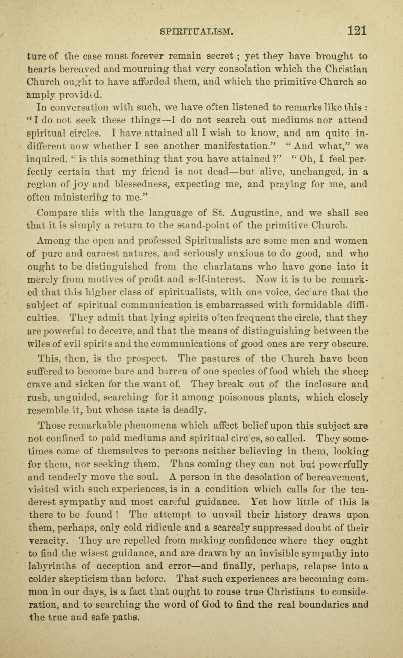 ture of the case must forever remain secret ; yet they have brought to hearts bereaved and mourning that very consolation which the Christian Church ought to have afforded them, and which the primitive Church so amply provided. In conversation with such, we have often listened to remarks like this : '* I do not seek these things—I do not search out mediums nor attend spiritual circles. I have attained all I wish to know, and am quite in- different now whether I see another manifestation.  And what, we inquired,  is this something that yoa have attained ?  Oh, I feel per- fectly certain that my friend is not dead—but alive, unchanged, in a region of joy and blessedness, expecting me, and praying for me, and often ministerihg to me. Compare this with the language of St. Augustine, and we shall see that it is simply a return to the stand-point of the primitive Church. Among the open and professed Spiritualists are some men and women of pure and earnest natures, and seriously anxious to do good, and who ought to be distinguished from the charlatans who have gone into it merely from motives of profit and S'If-iuterest. Now it is to be remark- ed that this higher class of spiritualists, with one voice, dec are that the subject of spiritual communication is embarrassed with formidable diffi- culties. They admit that lying spirits o'ten frequent the circle, that they are powerful to deceive, and that the means of distinguishing between the wiles of evil spirits and the communications of good ones are very obscure. This, then, is the prospect. The pastures of the Church have been suffered to become bare and barren of one species of food which the sheep crave and sicken for the want of. They break out of the inclosure and rush, unguided, searching for it among poisonous plants, which closely resemble it, but whose taste is deadly. Those remarkable phenomena which affect belief upon this subject are not confined to paid mediums and spiritual circ'es, so called. They some- times come of themselves to persons neither believing in them, looking for them, nor seeking them. Thus coming they can not but powerfully and tendei'ly move the soul. A person in the desolation of bereavement, visited with such experiences, is in a condition which calls for the ten- derest sympathy and most careful guidance. Yet how little of this is there to be found ! The attempt to uuvail their history draws upon them, perhaps, only cold ridicule and a scarcely suppressed doubt of their Teracity. They are repelled from making confidence where they ought to find the wisest guidance, and are drawn by an invisible sympathy into labyrinths of deception and error—and finally, perhaps, relapse into a colder skepticism than before. That such experiences are becoming com- mon in our days, is a fact that ought to rouse true Christians to conside- ration, and to searching the word of God to find the real boundaries and the true and safe paths.