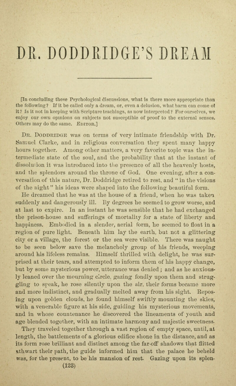 DR. DODDRIDGE'S DREAM [In concluding these Psychological discassions, what is there more appropriate than the following ? If it be called only a dream, or, even a delusion, what harm can come ol it ? Is it not in keeping with Scripture teachings, as now interpreted ? For ourselves, we enjoy our own opinions on subjects not susceptible of proof to the external senses. Others may do the same. Editob.] Dr. Doddridge was on terms of very intimate friendship with Dr. Samuel Clarke, and in religious conversation they spent many happy hours together. Among other matters, a very favorite lopic was the in- termediate state of the soul, and the probability that at the instant of dissolution it was introduced into tlie presence of all the heavenly hosts, and the splendors around the throne of God. One evening, after a con- versation of this nature. Dr. Doddridge retired to rest, and  in the visions of the night his ideas were shaped into the following beautiful form. He dreamed that he was at the house of a friend, when he was taken suddenly and dangerously ill. By degrees he seemed to grow worse, and at last to expire. In an instant he was sensible that he had exchanged the prison-house and sufferings of mortality for a state of liberty and happiness. Embodied in a slender, aerial form, he seemed to float in a region of pure light. Beneath him lay the earth, but not a glittering city or a village, the forest or the sea were visible. There was naught to be seen below save the melancholy group of his friends, weeping around his lifeless remains. Himself thrilled with delight, he was sur- prised at their tears, and attempted to inform them of his happy change, but by some mysterious power, utterance was denied ; and as he anxious- ly leaned over the moiu-ning circle, gazing fondly upon them and strug- gling to speak, he rose silently upon the air, their forms became more and more indistinct, and gradually melted away from his sight. Repos- ing upon golden clouds, he found himself swiftly mounting the skies, with a venerable figure at his side, guiding his mysterious movements, and in whose countenance he discovered the lineaments of youth and age blended together, with an intimate harmony and majestic sweetness. They traveled together through a vast region of empty space, until, at length, the battlements of a glorious edifice shone in the distance, and as its form rose brilliant and distinct among the far-off shadows that flitted athwart their path, the guide informed him that the palace he beheld WSLS, for the present, to be his mansion of rest. Gazing upon its splen-