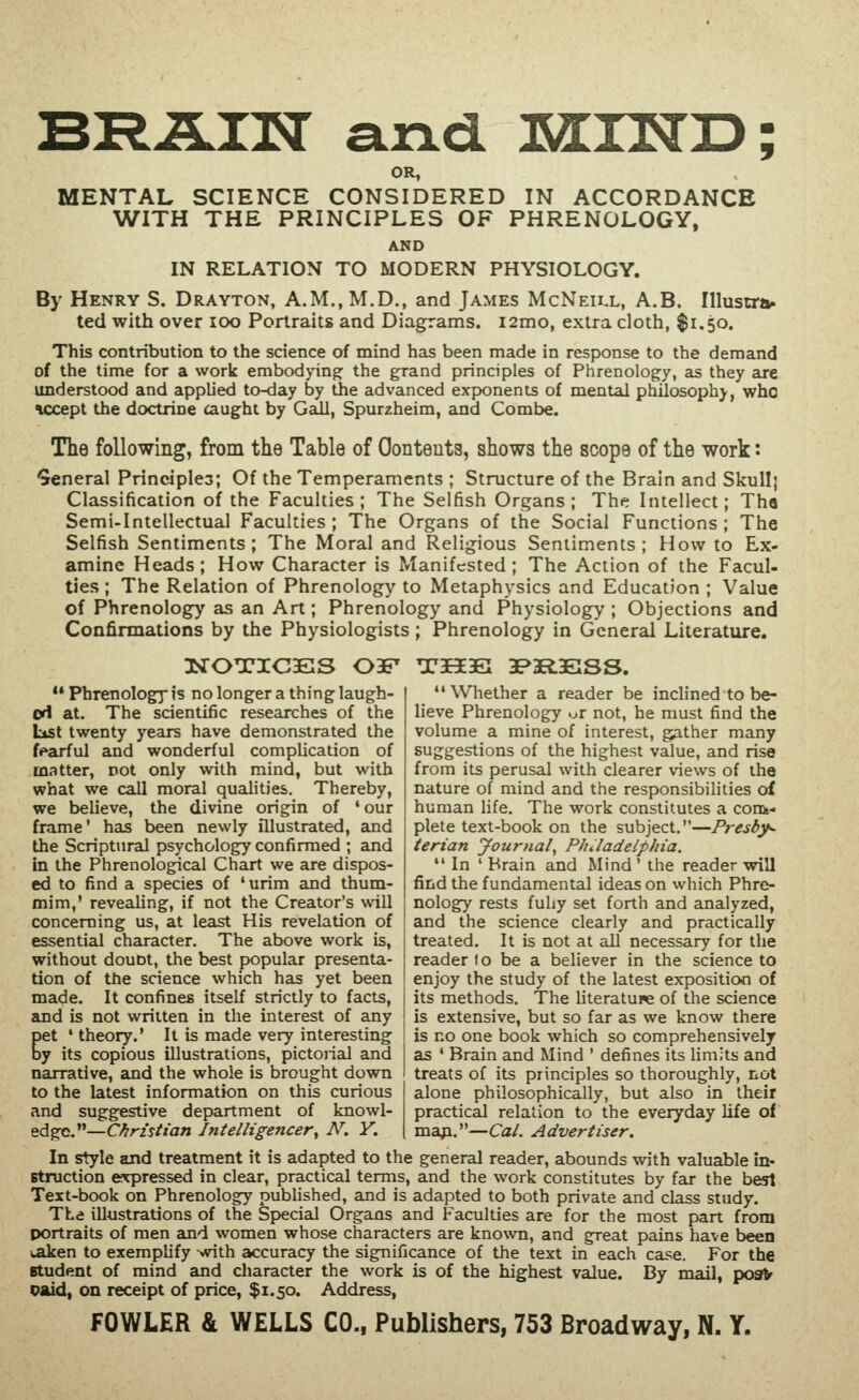 BRiLIU and IKU^ID; OR, MENTAL SCIENCE CONSIDERED IN ACCORDANCE WITH THE PRINCIPLES OF PHRENOLOGY, AND IN RELATION TO MODERN PHYSIOLOGY. By Henry S. Drayton, A.M.,M.D., and James McNeill, A.B. Illustni* ted with over lOo Portraits and Diagrams. i2mo, extra cloth, $1.50. This contribution to the science of mind has been made in response to the demand of the time for a work embodying the grand principles of Phrenolog:y, as they are understood and applied to-day by the advanced exponents of mental philosophy, who accept the doctrine caught by GclII, Spurzheim, and Combe. The following, from the Table of Contents, shows the scope of the work: General Principles; Of the Temperaments ; Structure of the Brain and Skullj Classification of the Faculties; The Selfish Organs; The Intellect; Tha Semi-Intellectual Faculties ; The Organs of the Social Functions ; The Selfish Sentiments; The Moral and Religious Sentiments; How to Ex- amine Heads; How Character is Manifested; The Action of the Facul- ties ; The Relation of Phrenology to Metaphysics and Education ; Value of Phrenology as an Art ; Phrenology and Physiology ; Objections and Confirmations by the Physiologists; Phrenology in General Literature. ** Phrenologj is no longer a thing laugh- ed at. The scientific researches of the Ltst twenty years have demonstrated the fearful and wonderful compUcation of matter, not only with mind, but with what we call moral qualities. Thereby, we believe, the divine origin of 'our frame' has been newly illustrated, and the Scriptural psychology confirmed ; and in the Phrenological Chart we are dispos- ed to find a species of 'urim and thum- mim,' revealing, if not the Creator's will concerning us, at least His revelation of essential character. The above work is, without doubt, the best popular presenta- tion of the science which has yet been made. It confines itself strictly to facts, and is not written in the interest of any Cet ' theory.' It is made very interesting y its copious illustrations, pictoiial and narrative, and the whole is brought down to the latest information on this curious and suggestive department of knowl- edge.—C^r2V//a« Intelligencer^ N. Y. In style and treatment it is adapted to the general reader, abounds with valuable in- struction expressed in clear, practical terms, and the work constitutes by far the best Text-book on Phrenology published, and is adapted to both private and class study. TLa illustrations of the Special Organs and Faculties are for the most part from portraits of men and women whose characters are kno%vn, and great pains have been lAken to exemplify with accuracy the significance of the text in each case. For the Btudent of mind and character the work is of the highest value. By mail, po9^ oaid, on receipt of price, $1.50. Address, FOWLER & WELLS CO., Publishers, 753 Broadway, N. Y. T3E3E3E; 3P3R13E;SS. Wliether a reader be inclined to be- lieve Phrenology ^r not, he must find the volume a mine of interest, gather many suggestions of the highest value, and rise from its perusal with clearer views of the nature of mind and the responsibihties of human life. The work constitutes a conk- plete text-book on the subject.—Presby^ terian Journal^ PJuladelphia.  In ' Brain and Mind ' the reader will find the fundamental ideas on which Phre- nology rests fuhy set forth and analyzed, and the science clearly and practically treated. It is not at all necessary for the reader to be a believer in the science to enjoy the study of the latest exposition of its methods. The Hteratupe of the science is extensive, but so far as we know there is no one book which so comprehensively as ' Brain and Mind ' defines its limits and treats of its principles so thoroughly, not alone philosophically, but also in their practical relation to the everyday Ufe of maji.—Cal. Advertiser.