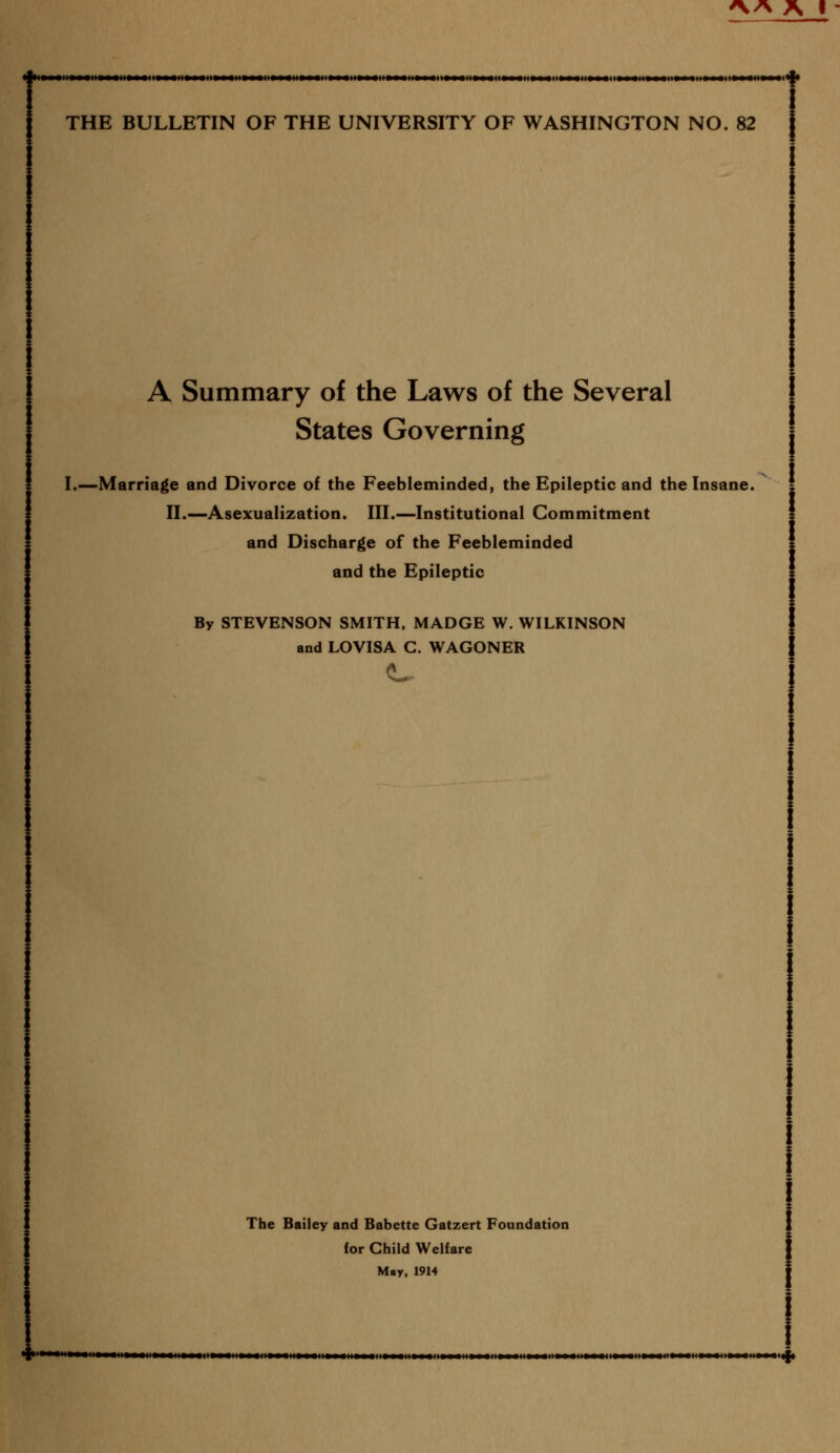 THE BULLETIN OF THE UNIVERSITY OF WASHINGTON NO. 82 1 A Summary of the Laws of the Several States Governing I.—Marriage and Divorce of the Feebleminded, the Epileptic and the Insane. II.— Asexualization. III.—Institutional Commitment and Discharge of the Feebleminded and the Epileptic By STEVENSON SMITH, MADGE W. WILKINSON and LOVISA C. WAGONER The Bailey and Babette Gatzert Foundation for Child Welfare May, 1914