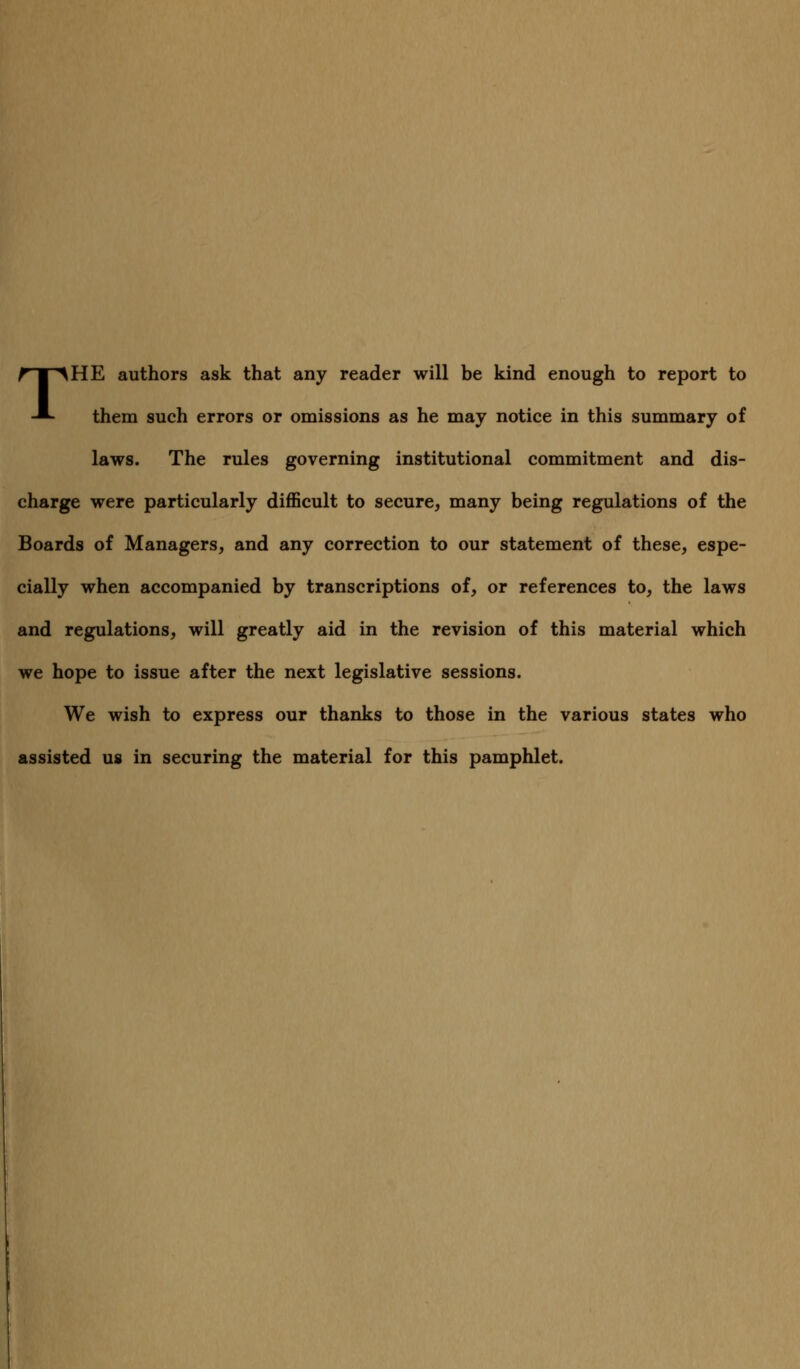 THE authors ask that any reader will be kind enough to report to them such errors or omissions as he may notice in this summary of laws. The rules governing institutional commitment and dis- charge were particularly difficult to secure, many being regulations of the Boards of Managers, and any correction to our statement of these, espe- cially when accompanied by transcriptions of, or references to, the laws and regulations, will greatly aid in the revision of this material which we hope to issue after the next legislative sessions. We wish to express our thanks to those in the various states who assisted us in securing the material for this pamphlet.